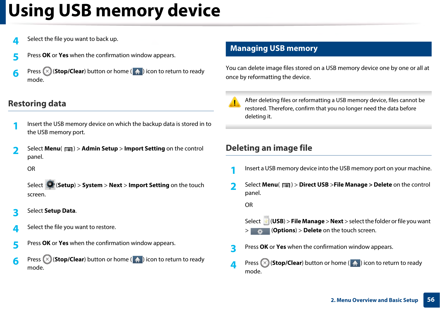 Using USB memory device562. Menu Overview and Basic Setup4  Select the file you want to back up.5  Press OK or Yes when the confirmation window appears.6  Press (Stop/Clear) button or home ( ) icon to return to ready mode.Restoring data1Insert the USB memory device on which the backup data is stored in to the USB memory port.2  Select Menu() &gt; Admin Setup &gt; Import Setting on the control panel.ORSelect (Setup) &gt; System &gt; Next &gt; Import Setting on the touch screen.3  Select Setup Data. 4  Select the file you want to restore.5  Press OK or Yes when the confirmation window appears.6  Press (Stop/Clear) button or home ( ) icon to return to ready mode.17 Managing USB memoryYou can delete image files stored on a USB memory device one by one or all at once by reformatting the device. After deleting files or reformatting a USB memory device, files cannot be restored. Therefore, confirm that you no longer need the data before deleting it. Deleting an image file1Insert a USB memory device into the USB memory port on your machine.2  Select Menu() &gt; Direct USB &gt;File Manage &gt; Delete on the control panel.ORSelect (USB) &gt; File Manage &gt; Next &gt; select the folder or file you want &gt;  (Options) &gt; Delete on the touch screen.3  Press OK or Yes when the confirmation window appears.4  Press (Stop/Clear) button or home ( ) icon to return to ready mode.
