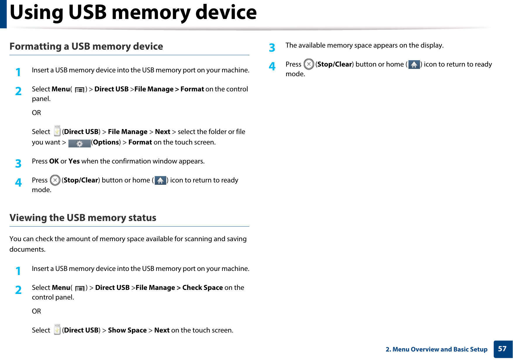 Using USB memory device572. Menu Overview and Basic SetupFormatting a USB memory device1Insert a USB memory device into the USB memory port on your machine.2  Select Menu() &gt; Direct USB &gt;File Manage &gt; Format on the control panel.ORSelect (Direct USB) &gt; File Manage &gt; Next &gt; select the folder or file you want &gt;  (Options) &gt; Format on the touch screen.3  Press OK or Yes when the confirmation window appears.4  Press (Stop/Clear) button or home ( ) icon to return to ready mode.Viewing the USB memory statusYou can check the amount of memory space available for scanning and saving documents.1Insert a USB memory device into the USB memory port on your machine.2  Select Menu() &gt; Direct USB &gt;File Manage &gt; Check Space on the control panel.ORSelect (Direct USB) &gt; Show Space &gt; Next on the touch screen.3  The available memory space appears on the display.4  Press (Stop/Clear) button or home ( ) icon to return to ready mode.