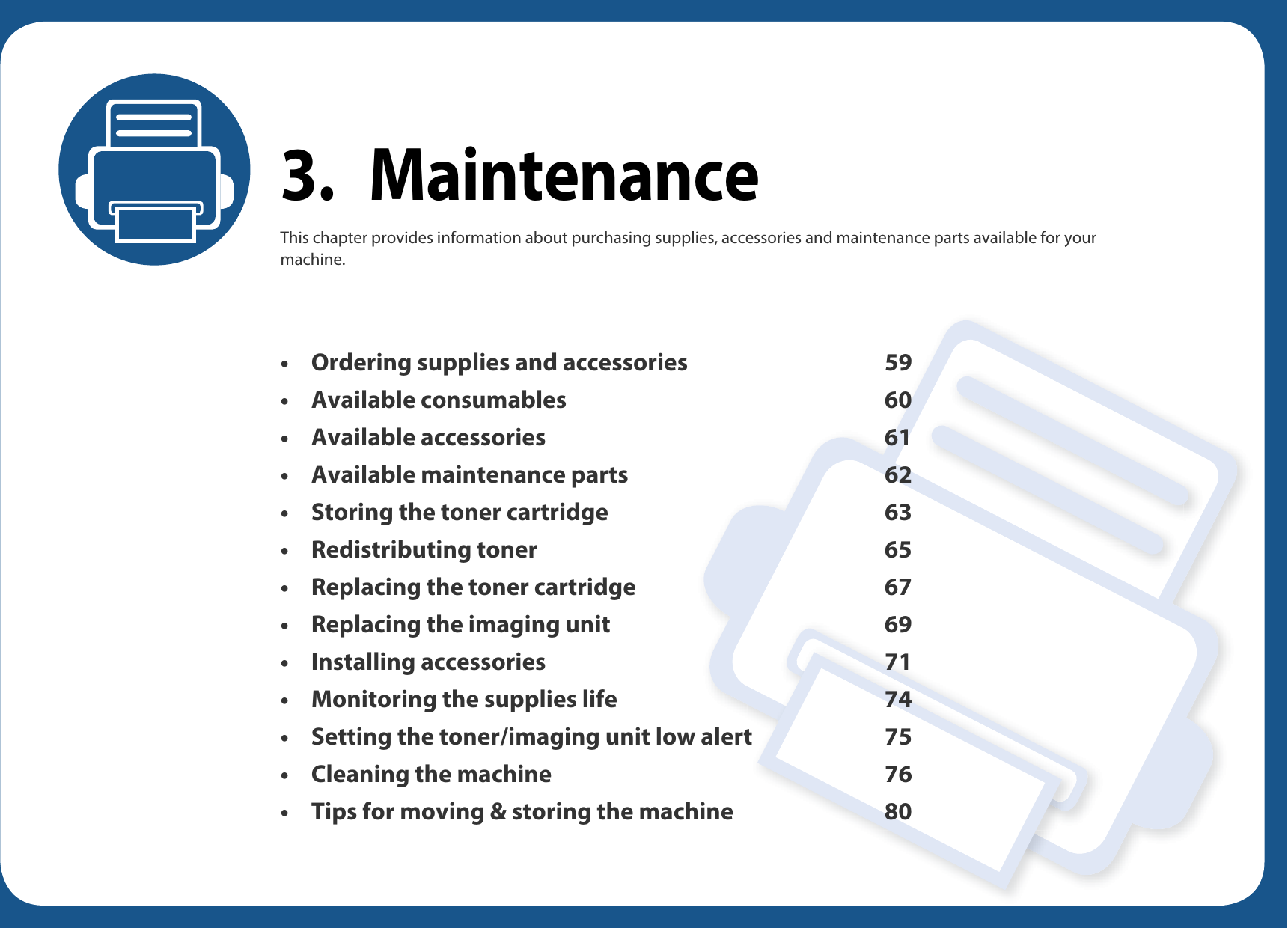 3. MaintenanceThis chapter provides information about purchasing supplies, accessories and maintenance parts available for your machine.• Ordering supplies and accessories 59• Available consumables 60• Available accessories 61• Available maintenance parts 62• Storing the toner cartridge 63• Redistributing toner 65• Replacing the toner cartridge 67• Replacing the imaging unit 69• Installing accessories 71• Monitoring the supplies life 74• Setting the toner/imaging unit low alert 75• Cleaning the machine 76• Tips for moving &amp; storing the machine 80