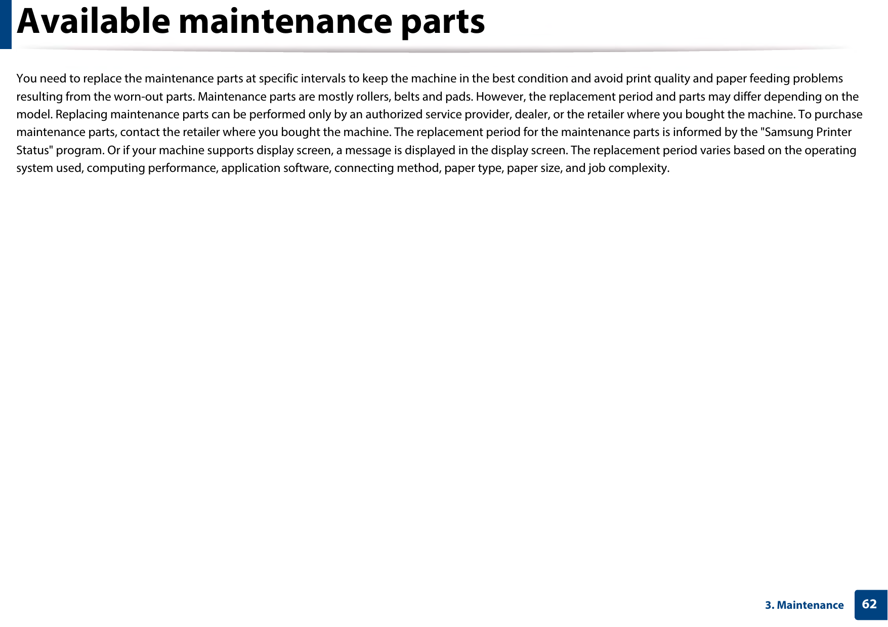 623. MaintenanceAvailable maintenance partsYou need to replace the maintenance parts at specific intervals to keep the machine in the best condition and avoid print quality and paper feeding problems resulting from the worn-out parts. Maintenance parts are mostly rollers, belts and pads. However, the replacement period and parts may differ depending on the model. Replacing maintenance parts can be performed only by an authorized service provider, dealer, or the retailer where you bought the machine. To purchase maintenance parts, contact the retailer where you bought the machine. The replacement period for the maintenance parts is informed by the &quot;Samsung Printer Status&quot; program. Or if your machine supports display screen, a message is displayed in the display screen. The replacement period varies based on the operating system used, computing performance, application software, connecting method, paper type, paper size, and job complexity.