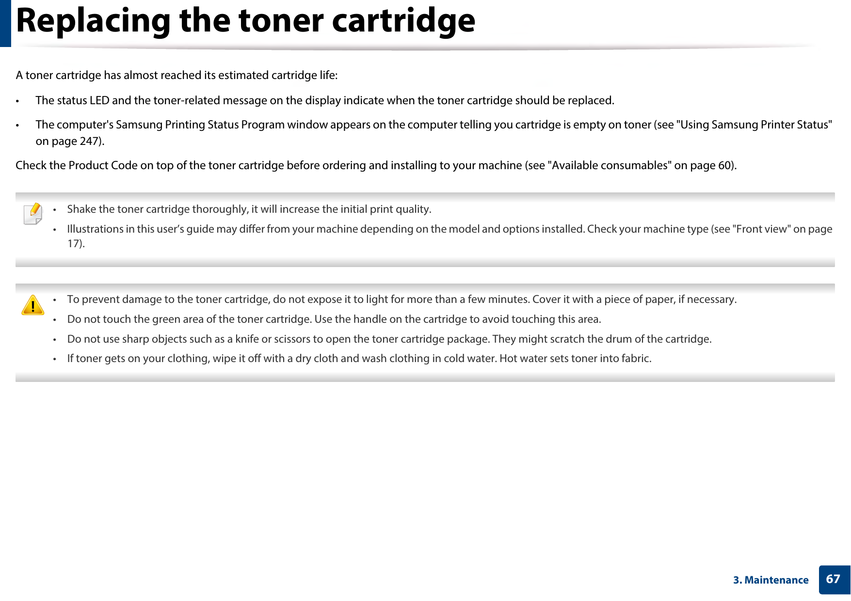 673. MaintenanceReplacing the toner cartridgeA toner cartridge has almost reached its estimated cartridge life:• The status LED and the toner-related message on the display indicate when the toner cartridge should be replaced.• The computer&apos;s Samsung Printing Status Program window appears on the computer telling you cartridge is empty on toner (see &quot;Using Samsung Printer Status&quot; on page 247).Check the Product Code on top of the toner cartridge before ordering and installing to your machine (see &quot;Available consumables&quot; on page 60). • Shake the toner cartridge thoroughly, it will increase the initial print quality.• Illustrations in this user’s guide may differ from your machine depending on the model and options installed. Check your machine type (see &quot;Front view&quot; on page 17).  • To prevent damage to the toner cartridge, do not expose it to light for more than a few minutes. Cover it with a piece of paper, if necessary. • Do not touch the green area of the toner cartridge. Use the handle on the cartridge to avoid touching this area. • Do not use sharp objects such as a knife or scissors to open the toner cartridge package. They might scratch the drum of the cartridge.• If toner gets on your clothing, wipe it off with a dry cloth and wash clothing in cold water. Hot water sets toner into fabric. 