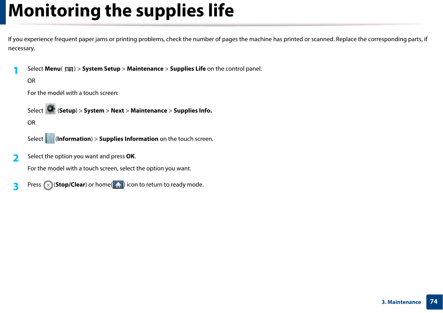 743. MaintenanceMonitoring the supplies lifeIf you experience frequent paper jams or printing problems, check the number of pages the machine has printed or scanned. Replace the corresponding parts, if necessary.1Select Menu() &gt; System Setup &gt; Maintenance &gt; Supplies Life on the control panel.ORFor the model with a touch screen:Select  (Setup) &gt; System &gt; Next &gt; Maintenance &gt; Supplies Info.ORSelect (Information) &gt; Supplies Information on the touch screen.2  Select the option you want and press OK.For the model with a touch screen, select the option you want. 3  Press (Stop/Clear) or home( ) icon to return to ready mode.