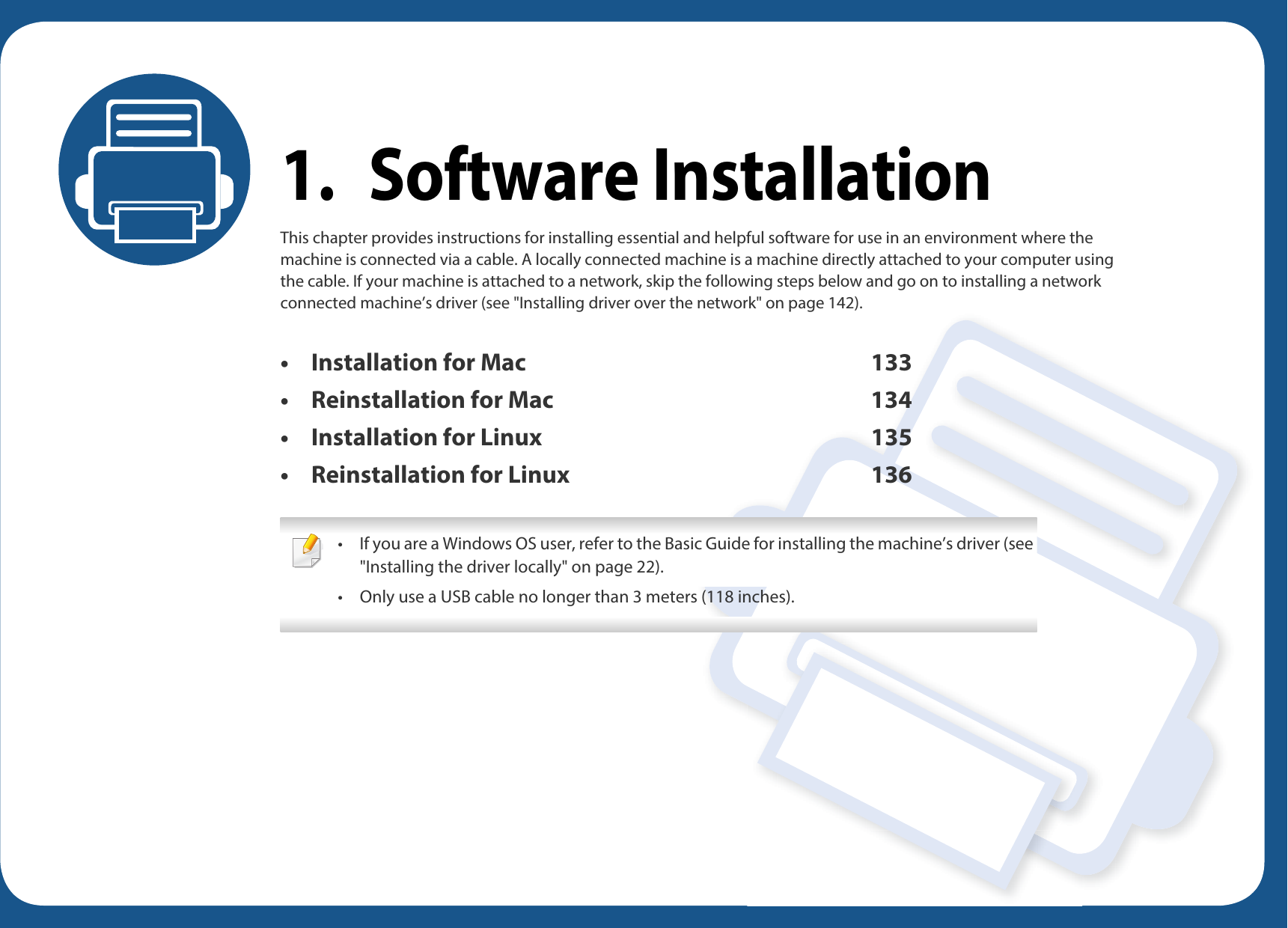 1. Software InstallationThis chapter provides instructions for installing essential and helpful software for use in an environment where the machine is connected via a cable. A locally connected machine is a machine directly attached to your computer using the cable. If your machine is attached to a network, skip the following steps below and go on to installing a network connected machine’s driver (see &quot;Installing driver over the network&quot; on page 142).• Installation for Mac 133• Reinstallation for Mac 134• Installation for Linux 135• Reinstallation for Linux 136 • If you are a Windows OS user, refer to the Basic Guide for installing the machine’s driver (see &quot;Installing the driver locally&quot; on page 22).• Only use a USB cable no longer than 3 meters (118 inches). 