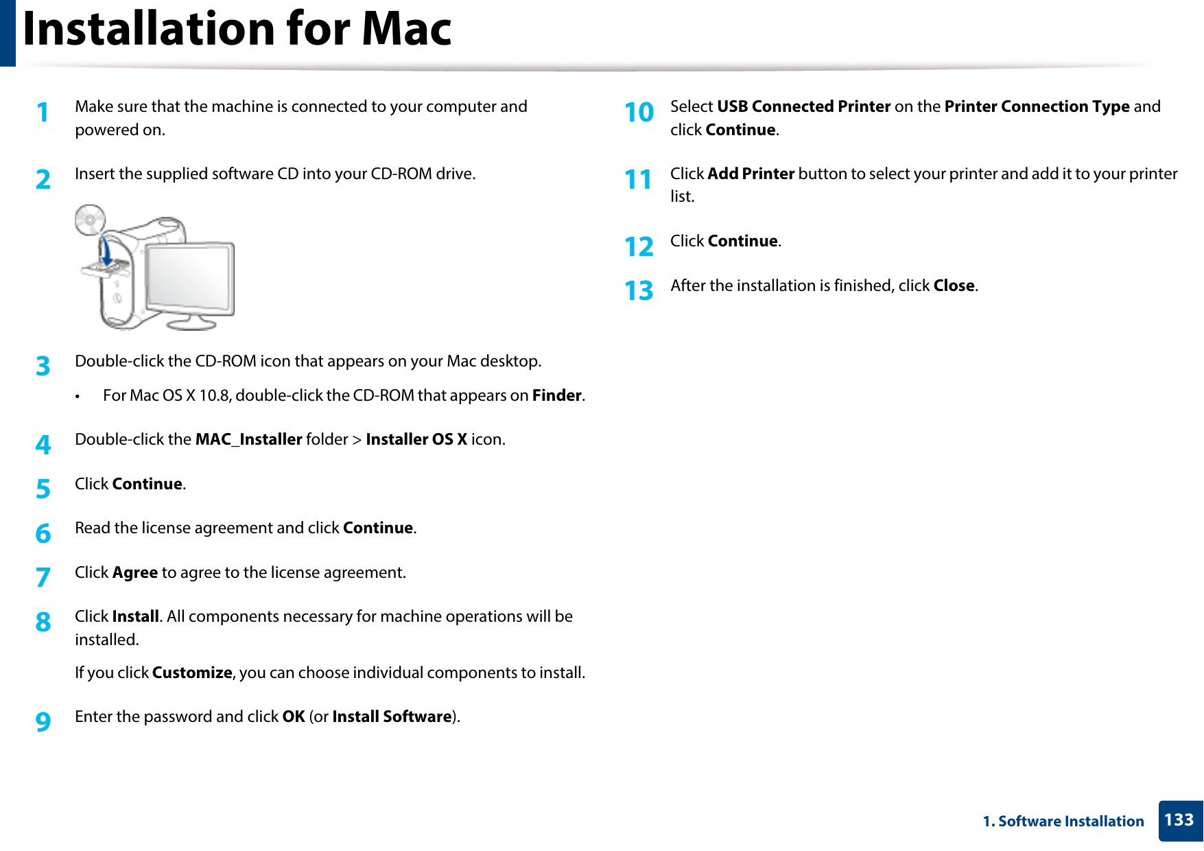 1331. Software InstallationInstallation for Mac1Make sure that the machine is connected to your computer and powered on.2  Insert the supplied software CD into your CD-ROM drive.3  Double-click the CD-ROM icon that appears on your Mac desktop.• For Mac OS X 10.8, double-click the CD-ROM that appears on Finder.4  Double-click the MAC_Installer folder &gt; Installer OS X icon.5  Click Continue.6  Read the license agreement and click Continue.7  Click Agree to agree to the license agreement.8  Click Install. All components necessary for machine operations will be installed.If you click Customize, you can choose individual components to install.9  Enter the password and click OK (or Install Software).10  Select USB Connected Printer on the Printer Connection Type and click Continue.11  Click Add Printer button to select your printer and add it to your printer list.12  Click Continue.13  After the installation is finished, click Close.
