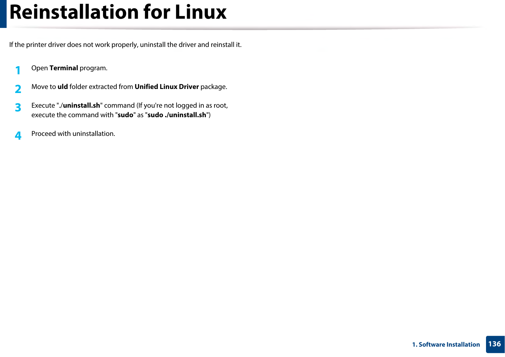 1361. Software InstallationReinstallation for LinuxIf the printer driver does not work properly, uninstall the driver and reinstall it.1Open Terminal program.2  Move to uld folder extracted from Unified Linux Driver package.3  Execute &quot;./uninstall.sh&quot; command (If you&apos;re not logged in as root, execute the command with &quot;sudo&quot; as &quot;sudo ./uninstall.sh&quot;)4  Proceed with uninstallation.