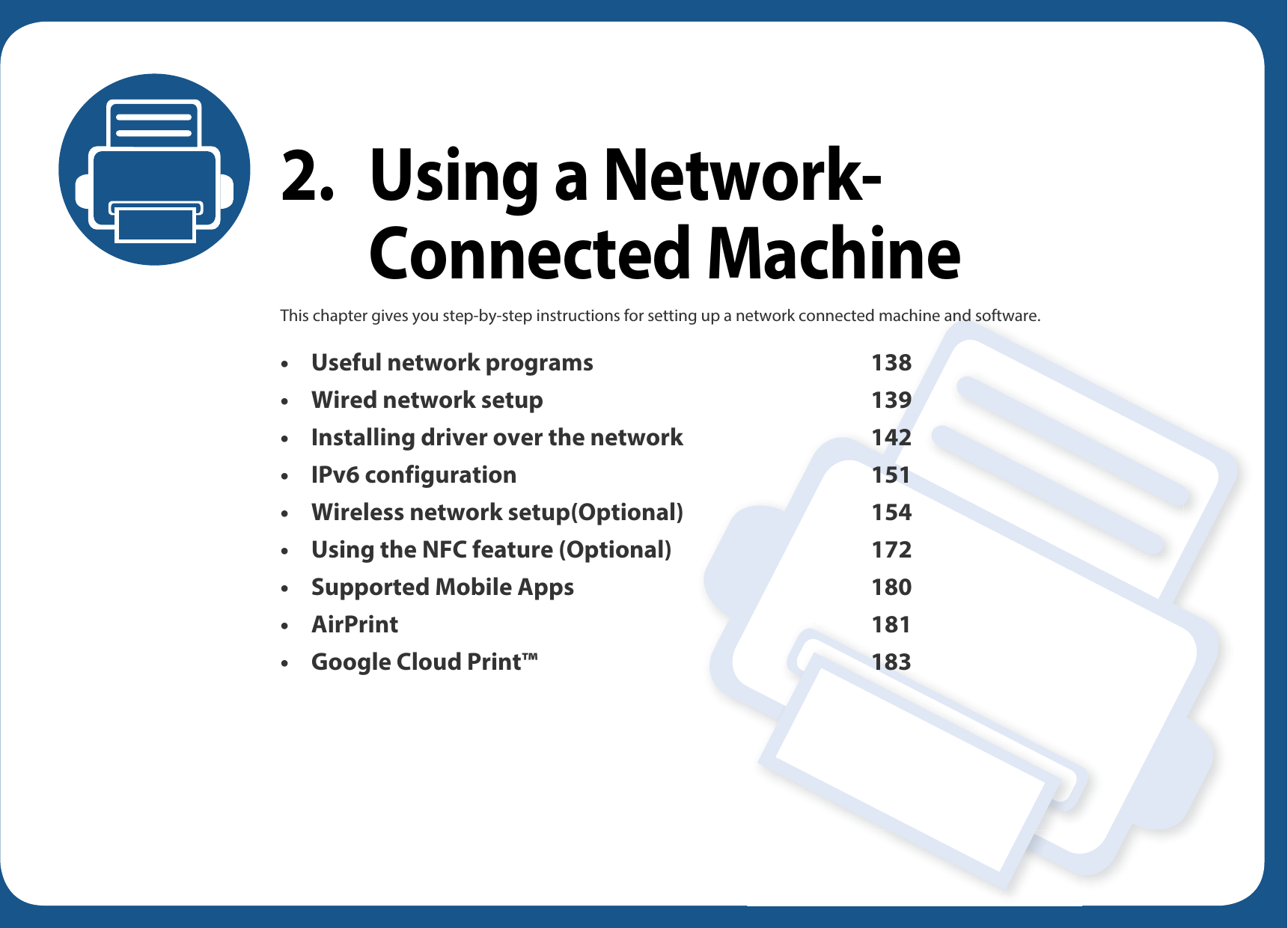 2. Using a Network-Connected MachineThis chapter gives you step-by-step instructions for setting up a network connected machine and software.• Useful network programs 138• Wired network setup 139• Installing driver over the network 142• IPv6 configuration 151• Wireless network setup(Optional) 154• Using the NFC feature (Optional) 172• Supported Mobile Apps 180• AirPrint 181• Google Cloud Print™ 183