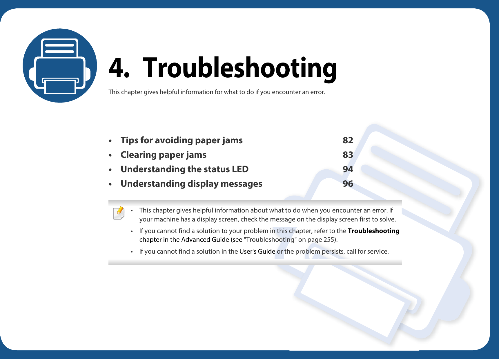 4. TroubleshootingThis chapter gives helpful information for what to do if you encounter an error.• Tips for avoiding paper jams 82• Clearing paper jams 83• Understanding the status LED 94• Understanding display messages 96 • This chapter gives helpful information about what to do when you encounter an error. If your machine has a display screen, check the message on the display screen first to solve.• If you cannot find a solution to your problem in this chapter, refer to the Troubleshooting chapter in the Advanced Guide (see &quot;Troubleshooting&quot; on page 255).• If you cannot find a solution in the User&apos;s Guide or the problem persists, call for service. 