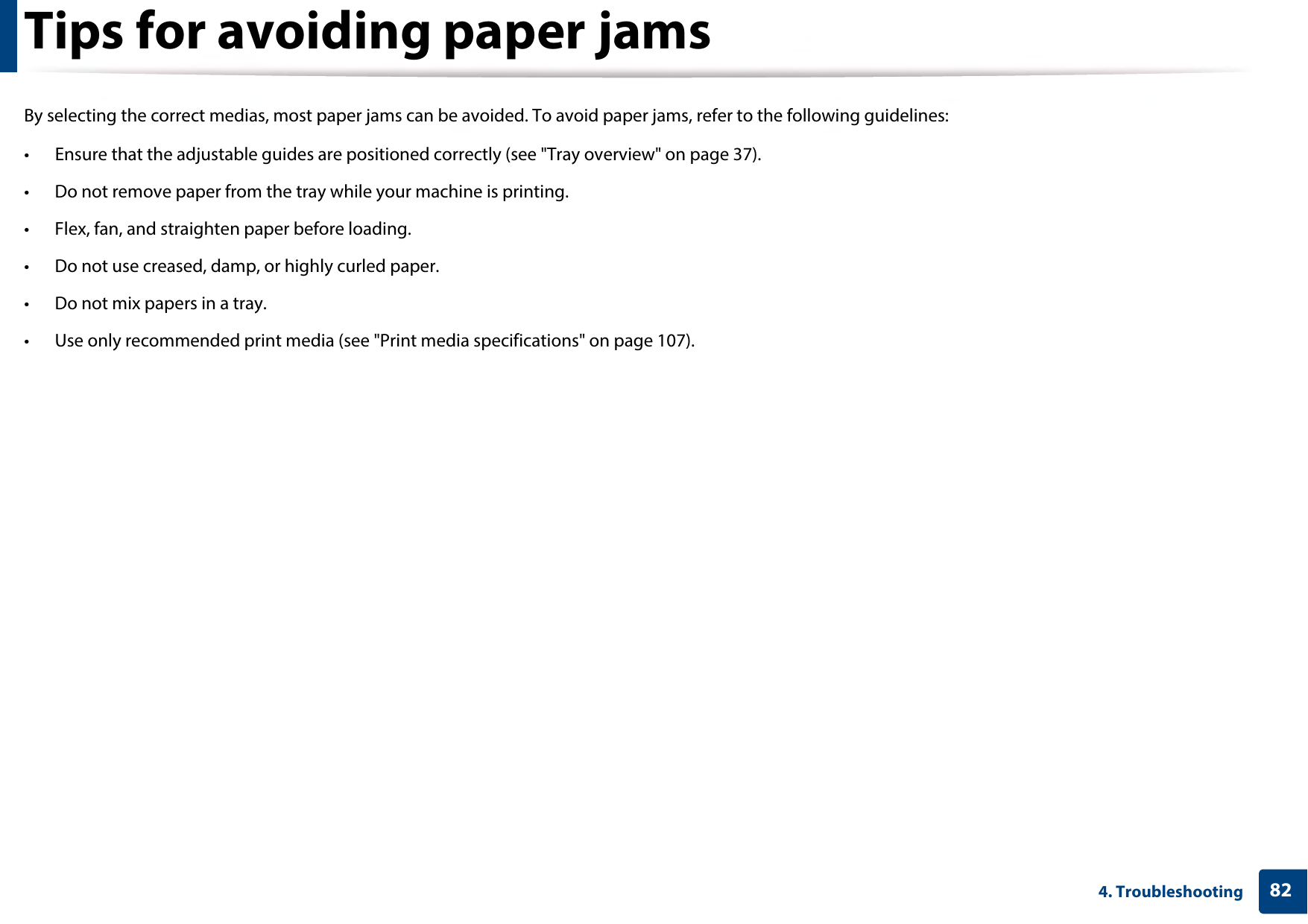 824. TroubleshootingTips for avoiding paper jamsBy selecting the correct medias, most paper jams can be avoided. To avoid paper jams, refer to the following guidelines:• Ensure that the adjustable guides are positioned correctly (see &quot;Tray overview&quot; on page 37).• Do not remove paper from the tray while your machine is printing.• Flex, fan, and straighten paper before loading. • Do not use creased, damp, or highly curled paper.• Do not mix papers in a tray.• Use only recommended print media (see &quot;Print media specifications&quot; on page 107).