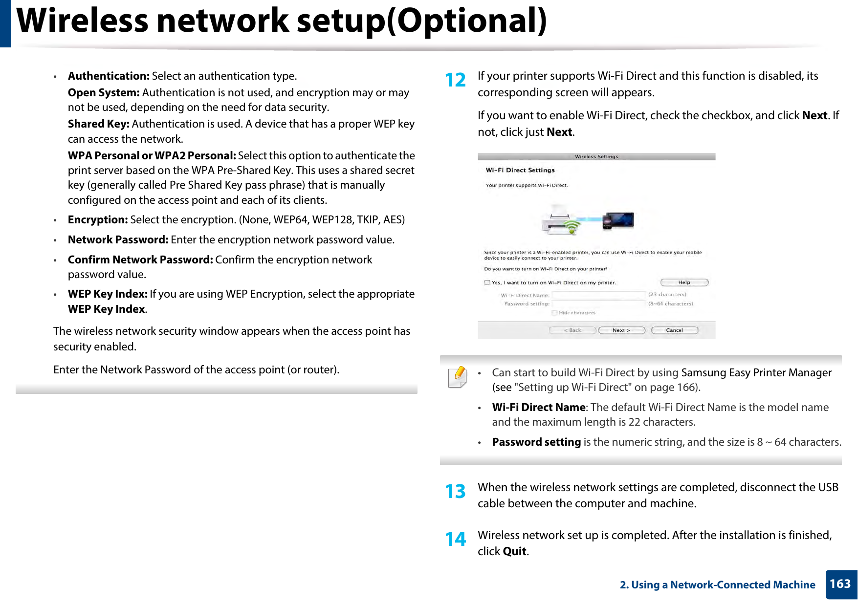 Wireless network setup(Optional)1632. Using a Network-Connected Machine•Authentication: Select an authentication type.Open System: Authentication is not used, and encryption may or may not be used, depending on the need for data security.Shared Key: Authentication is used. A device that has a proper WEP key can access the network.WPA Personal or WPA2 Personal: Select this option to authenticate the print server based on the WPA Pre-Shared Key. This uses a shared secret key (generally called Pre Shared Key pass phrase) that is manually configured on the access point and each of its clients.•Encryption: Select the encryption. (None, WEP64, WEP128, TKIP, AES)•Network Password: Enter the encryption network password value.•Confirm Network Password: Confirm the encryption network password value.•WEP Key Index: If you are using WEP Encryption, select the appropriate WEP Key Index.The wireless network security window appears when the access point has security enabled.Enter the Network Password of the access point (or router). 12  If your printer supports Wi-Fi Direct and this function is disabled, its corresponding screen will appears. If you want to enable Wi-Fi Direct, check the checkbox, and click Next. If not, click just Next. • Can start to build Wi-Fi Direct by using Samsung Easy Printer Manager (see &quot;Setting up Wi-Fi Direct&quot; on page 166).•Wi-Fi Direct Name: The default Wi-Fi Direct Name is the model name and the maximum length is 22 characters.•Password setting is the numeric string, and the size is 8 ~ 64 characters. 13  When the wireless network settings are completed, disconnect the USB cable between the computer and machine.14  Wireless network set up is completed. After the installation is finished, click Quit.