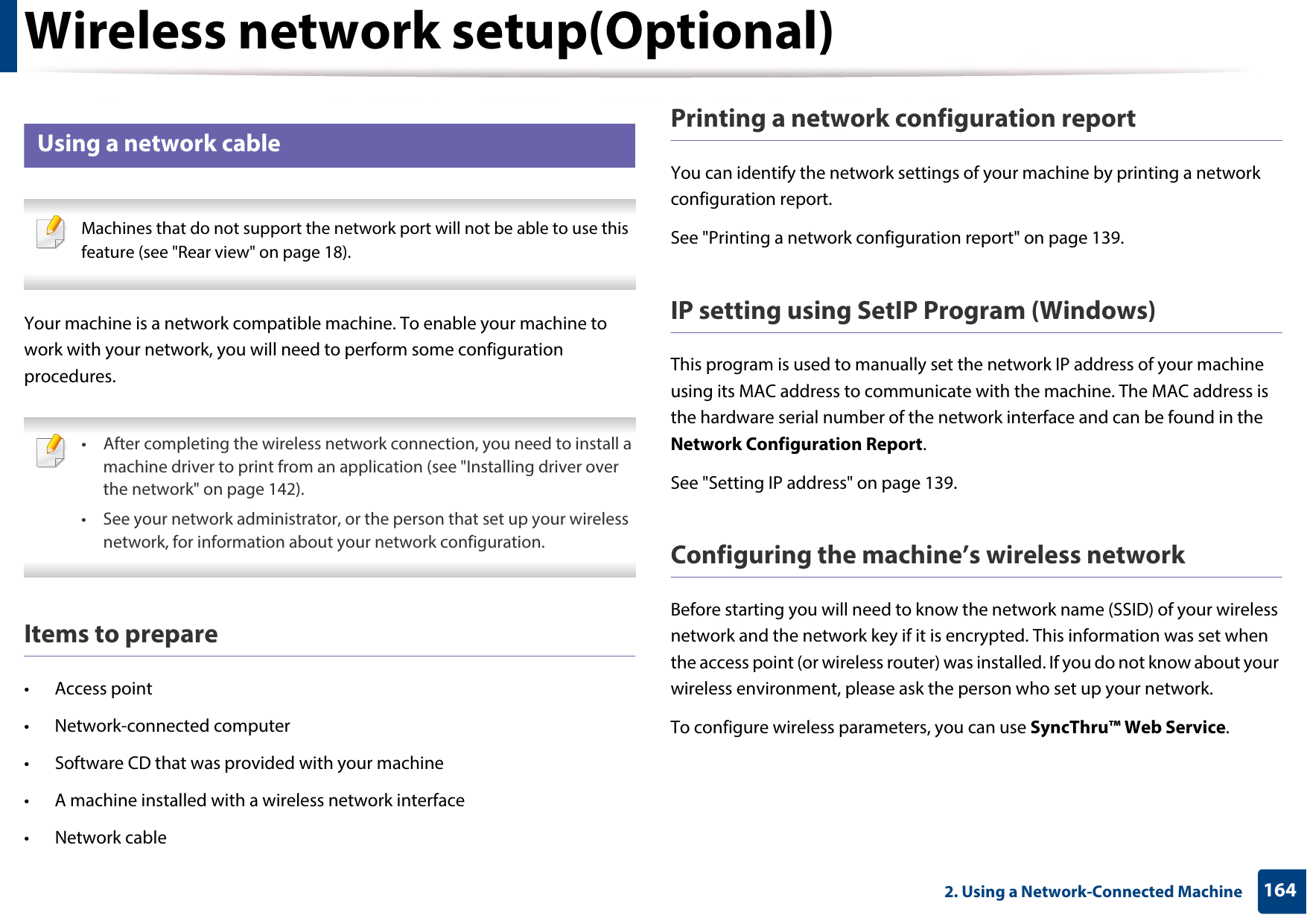 Wireless network setup(Optional)1642. Using a Network-Connected Machine18 Using a network cable Machines that do not support the network port will not be able to use this feature (see &quot;Rear view&quot; on page 18). Your machine is a network compatible machine. To enable your machine to work with your network, you will need to perform some configuration procedures. • After completing the wireless network connection, you need to install a machine driver to print from an application (see &quot;Installing driver over the network&quot; on page 142).• See your network administrator, or the person that set up your wireless network, for information about your network configuration. Items to prepare• Access point• Network-connected computer• Software CD that was provided with your machine• A machine installed with a wireless network interface• Network cablePrinting a network configuration reportYou can identify the network settings of your machine by printing a network configuration report.See &quot;Printing a network configuration report&quot; on page 139.IP setting using SetIP Program (Windows)This program is used to manually set the network IP address of your machine using its MAC address to communicate with the machine. The MAC address is the hardware serial number of the network interface and can be found in the Network Configuration Report. See &quot;Setting IP address&quot; on page 139.Configuring the machine’s wireless networkBefore starting you will need to know the network name (SSID) of your wireless network and the network key if it is encrypted. This information was set when the access point (or wireless router) was installed. If you do not know about your wireless environment, please ask the person who set up your network.To configure wireless parameters, you can use SyncThru™ Web Service.