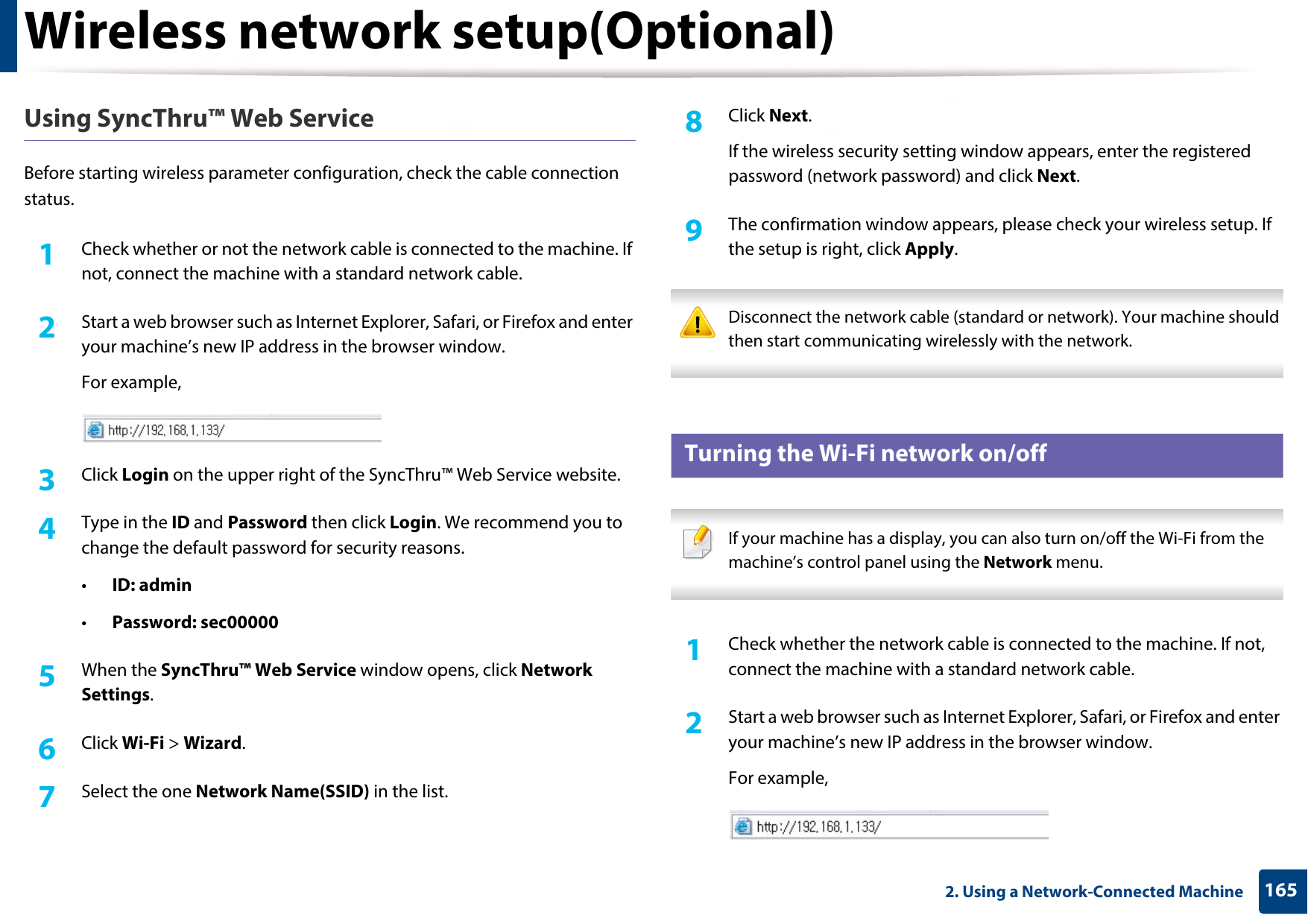 Wireless network setup(Optional)1652. Using a Network-Connected MachineUsing SyncThru™ Web ServiceBefore starting wireless parameter configuration, check the cable connection status. 1Check whether or not the network cable is connected to the machine. If not, connect the machine with a standard network cable.2  Start a web browser such as Internet Explorer, Safari, or Firefox and enter your machine’s new IP address in the browser window.For example,3  Click Login on the upper right of the SyncThru™ Web Service website.4  Type in the ID and Password then click Login. We recommend you to change the default password for security reasons.•ID: admin •Password: sec000005  When the SyncThru™ Web Service window opens, click Network Settings.6  Click Wi-Fi &gt; Wizard.7  Select the one Network Name(SSID) in the list.8  Click Next.If the wireless security setting window appears, enter the registered password (network password) and click Next.9  The confirmation window appears, please check your wireless setup. If the setup is right, click Apply. Disconnect the network cable (standard or network). Your machine should then start communicating wirelessly with the network.  19 Turning the Wi-Fi network on/off If your machine has a display, you can also turn on/off the Wi-Fi from the machine’s control panel using the Network menu. 1Check whether the network cable is connected to the machine. If not, connect the machine with a standard network cable.2  Start a web browser such as Internet Explorer, Safari, or Firefox and enter your machine’s new IP address in the browser window.For example,
