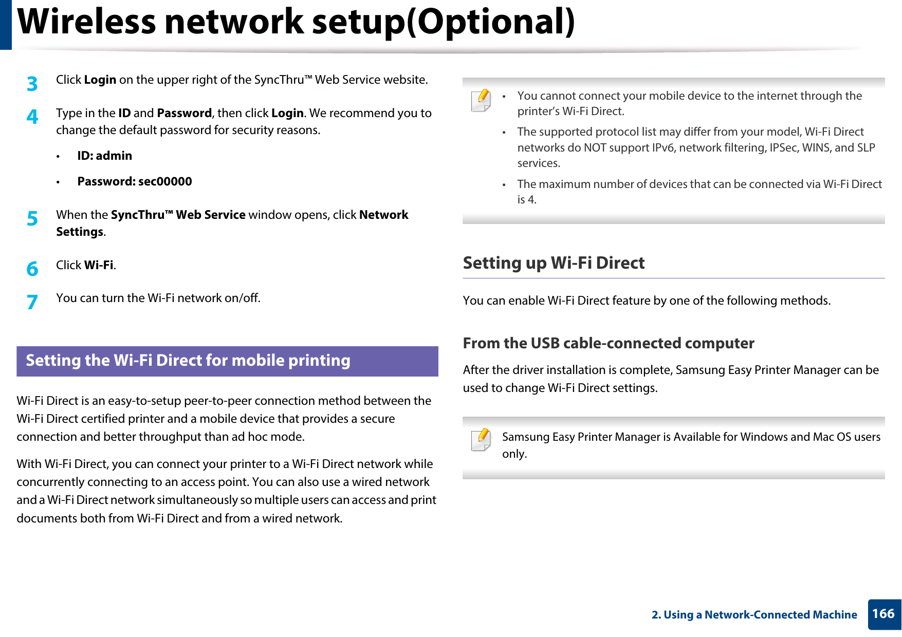 Wireless network setup(Optional)1662. Using a Network-Connected Machine3  Click Login on the upper right of the SyncThru™ Web Service website.4  Type in the ID and Password, then click Login. We recommend you to change the default password for security reasons.•ID: admin •Password: sec00000 5  When the SyncThru™ Web Service window opens, click Network Settings.6  Click Wi-Fi.7  You can turn the Wi-Fi network on/off.20 Setting the Wi-Fi Direct for mobile printingWi-Fi Direct is an easy-to-setup peer-to-peer connection method between the Wi-Fi Direct certified printer and a mobile device that provides a secure connection and better throughput than ad hoc mode.With Wi-Fi Direct, you can connect your printer to a Wi-Fi Direct network while concurrently connecting to an access point. You can also use a wired network and a Wi-Fi Direct network simultaneously so multiple users can access and print documents both from Wi-Fi Direct and from a wired network. • You cannot connect your mobile device to the internet through the printer’s Wi-Fi Direct.• The supported protocol list may differ from your model, Wi-Fi Direct networks do NOT support IPv6, network filtering, IPSec, WINS, and SLP services. • The maximum number of devices that can be connected via Wi-Fi Direct is 4. Setting up Wi-Fi DirectYou can enable Wi-Fi Direct feature by one of the following methods.From the USB cable-connected computerAfter the driver installation is complete, Samsung Easy Printer Manager can be used to change Wi-Fi Direct settings. Samsung Easy Printer Manager is Available for Windows and Mac OS users only. 