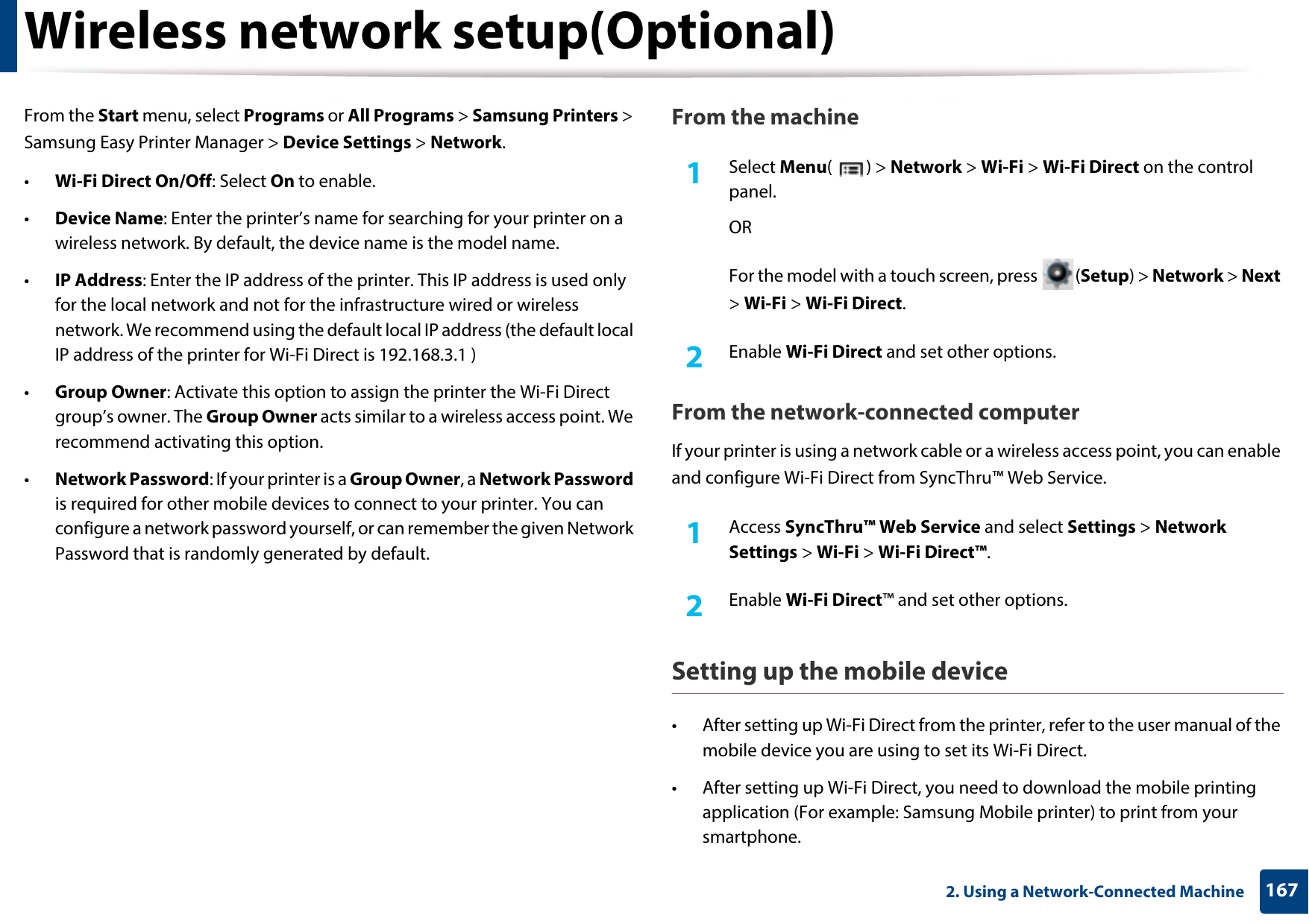 Wireless network setup(Optional)1672. Using a Network-Connected MachineFrom the Start menu, select Programs or All Programs &gt; Samsung Printers &gt; Samsung Easy Printer Manager &gt; Device Settings &gt; Network.•Wi-Fi Direct On/Off: Select On to enable.•Device Name: Enter the printer’s name for searching for your printer on a wireless network. By default, the device name is the model name.•IP Address: Enter the IP address of the printer. This IP address is used only for the local network and not for the infrastructure wired or wireless network. We recommend using the default local IP address (the default local IP address of the printer for Wi-Fi Direct is 192.168.3.1 )•Group Owner: Activate this option to assign the printer the Wi-Fi Direct group’s owner. The Group Owner acts similar to a wireless access point. We recommend activating this option.•Network Password: If your printer is a Group Owner, a Network Password is required for other mobile devices to connect to your printer. You can configure a network password yourself, or can remember the given Network Password that is randomly generated by default.From the machine1Select Menu() &gt; Network &gt; Wi-Fi &gt; Wi-Fi Direct on the control panel.ORFor the model with a touch screen, press  (Setup) &gt; Network &gt; Next &gt; Wi-Fi &gt; Wi-Fi Direct.2  Enable Wi-Fi Direct and set other options.From the network-connected computerIf your printer is using a network cable or a wireless access point, you can enable and configure Wi-Fi Direct from SyncThru™ Web Service.1Access SyncThru™ Web Service and select Settings &gt; Network Settings &gt; Wi-Fi &gt; Wi-Fi Direct™.2  Enable Wi-Fi Direct™ and set other options.Setting up the mobile device• After setting up Wi-Fi Direct from the printer, refer to the user manual of the mobile device you are using to set its Wi-Fi Direct.• After setting up Wi-Fi Direct, you need to download the mobile printing application (For example: Samsung Mobile printer) to print from your smartphone.