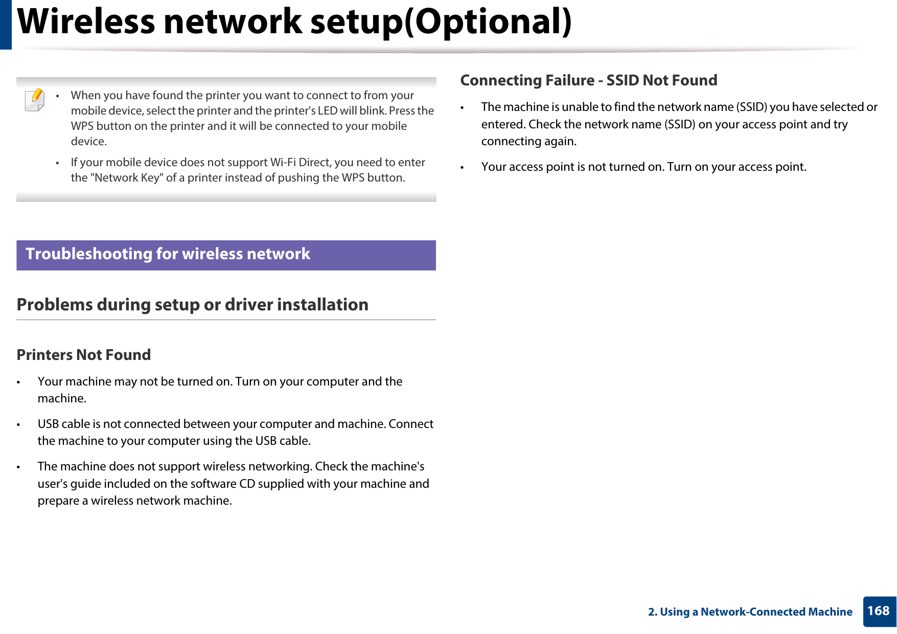 Wireless network setup(Optional)1682. Using a Network-Connected Machine • When you have found the printer you want to connect to from your mobile device, select the printer and the printer&apos;s LED will blink. Press the WPS button on the printer and it will be connected to your mobile device.• If your mobile device does not support Wi-Fi Direct, you need to enter the &quot;Network Key&quot; of a printer instead of pushing the WPS button. 21 Troubleshooting for wireless networkProblems during setup or driver installationPrinters Not Found• Your machine may not be turned on. Turn on your computer and the machine.• USB cable is not connected between your computer and machine. Connect the machine to your computer using the USB cable.• The machine does not support wireless networking. Check the machine&apos;s user&apos;s guide included on the software CD supplied with your machine and prepare a wireless network machine.Connecting Failure - SSID Not Found• The machine is unable to find the network name (SSID) you have selected or entered. Check the network name (SSID) on your access point and try connecting again. • Your access point is not turned on. Turn on your access point.