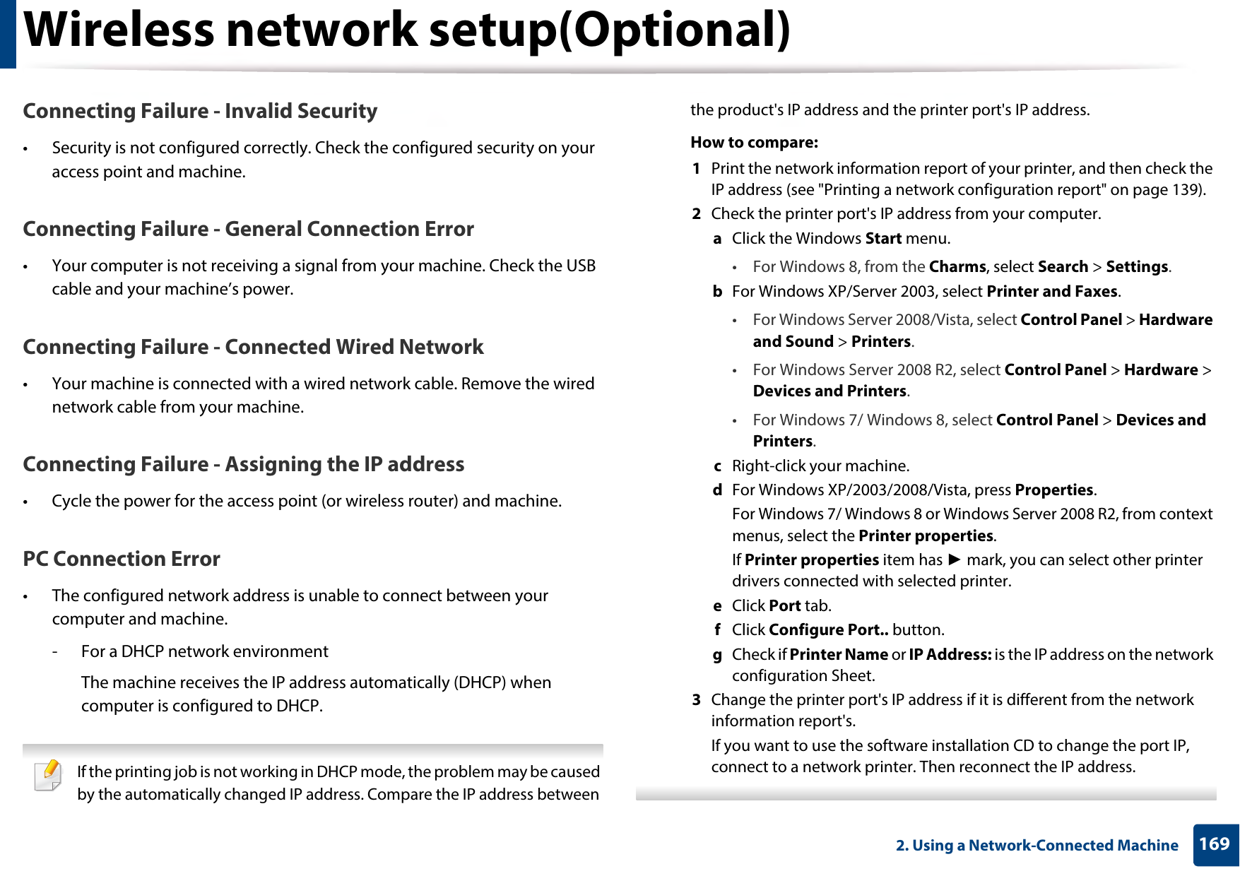 Wireless network setup(Optional)1692. Using a Network-Connected MachineConnecting Failure - Invalid Security• Security is not configured correctly. Check the configured security on your access point and machine.Connecting Failure - General Connection Error• Your computer is not receiving a signal from your machine. Check the USB cable and your machine’s power.Connecting Failure - Connected Wired Network• Your machine is connected with a wired network cable. Remove the wired network cable from your machine.Connecting Failure - Assigning the IP address• Cycle the power for the access point (or wireless router) and machine.PC Connection Error• The configured network address is unable to connect between your computer and machine.- For a DHCP network environmentThe machine receives the IP address automatically (DHCP) when computer is configured to DHCP. If the printing job is not working in DHCP mode, the problem may be caused by the automatically changed IP address. Compare the IP address between the product&apos;s IP address and the printer port&apos;s IP address.How to compare:1  Print the network information report of your printer, and then check the IP address (see &quot;Printing a network configuration report&quot; on page 139).2  Check the printer port&apos;s IP address from your computer.a  Click the Windows Start menu. • For Windows 8, from the Charms, select Search &gt; Settings.b  For Windows XP/Server 2003, select Printer and Faxes. • For Windows Server 2008/Vista, select Control Panel &gt; Hardware and Sound &gt; Printers. • For Windows Server 2008 R2, select Control Panel &gt; Hardware &gt; Devices and Printers. • For Windows 7/ Windows 8, select Control Panel &gt; Devices and Printers. c  Right-click your machine.d  For Windows XP/2003/2008/Vista, press Properties.For Windows 7/ Windows 8 or Windows Server 2008 R2, from context menus, select the Printer properties.If Printer properties item has ► mark, you can select other printer drivers connected with selected printer.e  Click Port tab.f  Click Configure Port.. button.g  Check if Printer Name or IP Address: is the IP address on the network configuration Sheet.3  Change the printer port&apos;s IP address if it is different from the network information report&apos;s.If you want to use the software installation CD to change the port IP, connect to a network printer. Then reconnect the IP address. 