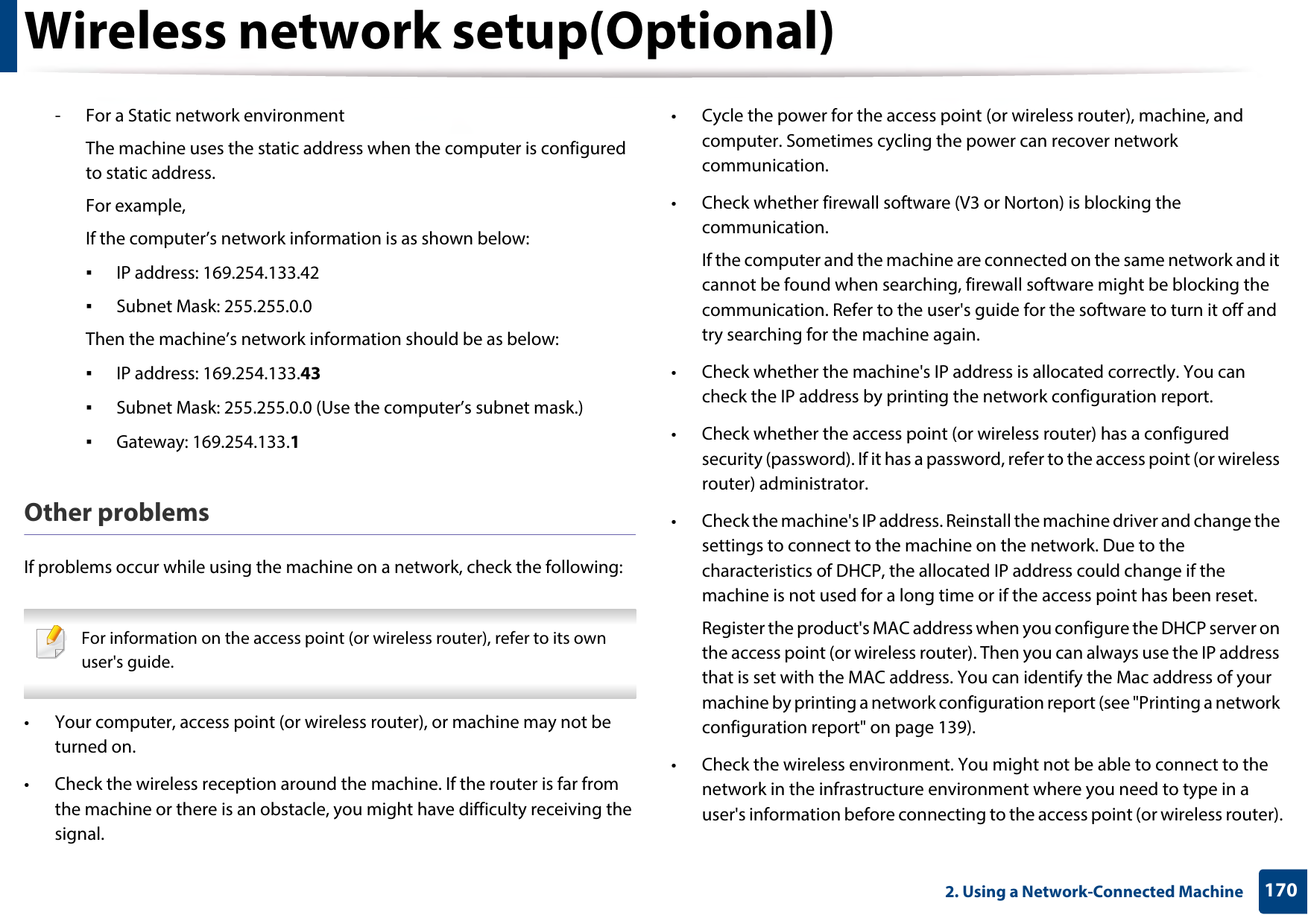Wireless network setup(Optional)1702. Using a Network-Connected Machine- For a Static network environmentThe machine uses the static address when the computer is configured to static address.For example,If the computer’s network information is as shown below:▪IP address: 169.254.133.42▪Subnet Mask: 255.255.0.0Then the machine’s network information should be as below:▪IP address: 169.254.133.43▪Subnet Mask: 255.255.0.0 (Use the computer’s subnet mask.)▪Gateway: 169.254.133.1Other problemsIf problems occur while using the machine on a network, check the following:  For information on the access point (or wireless router), refer to its own user&apos;s guide.  • Your computer, access point (or wireless router), or machine may not be turned on.• Check the wireless reception around the machine. If the router is far from the machine or there is an obstacle, you might have difficulty receiving the signal. • Cycle the power for the access point (or wireless router), machine, and computer. Sometimes cycling the power can recover network communication.• Check whether firewall software (V3 or Norton) is blocking the communication. If the computer and the machine are connected on the same network and it cannot be found when searching, firewall software might be blocking the communication. Refer to the user&apos;s guide for the software to turn it off and try searching for the machine again.• Check whether the machine&apos;s IP address is allocated correctly. You can check the IP address by printing the network configuration report.• Check whether the access point (or wireless router) has a configured security (password). If it has a password, refer to the access point (or wireless router) administrator.• Check the machine&apos;s IP address. Reinstall the machine driver and change the settings to connect to the machine on the network. Due to the characteristics of DHCP, the allocated IP address could change if the machine is not used for a long time or if the access point has been reset.Register the product&apos;s MAC address when you configure the DHCP server on the access point (or wireless router). Then you can always use the IP address that is set with the MAC address. You can identify the Mac address of your machine by printing a network configuration report (see &quot;Printing a network configuration report&quot; on page 139).• Check the wireless environment. You might not be able to connect to the network in the infrastructure environment where you need to type in a user&apos;s information before connecting to the access point (or wireless router).