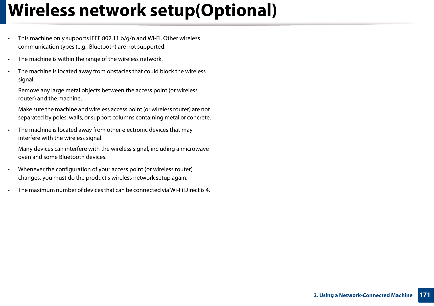 Wireless network setup(Optional)1712. Using a Network-Connected Machine• This machine only supports IEEE 802.11 b/g/n and Wi-Fi. Other wireless communication types (e.g., Bluetooth) are not supported.• The machine is within the range of the wireless network.• The machine is located away from obstacles that could block the wireless signal.Remove any large metal objects between the access point (or wireless router) and the machine.Make sure the machine and wireless access point (or wireless router) are not separated by poles, walls, or support columns containing metal or concrete.• The machine is located away from other electronic devices that may interfere with the wireless signal.Many devices can interfere with the wireless signal, including a microwave oven and some Bluetooth devices.• Whenever the configuration of your access point (or wireless router) changes, you must do the product&apos;s wireless network setup again.• The maximum number of devices that can be connected via Wi-Fi Direct is 4. 