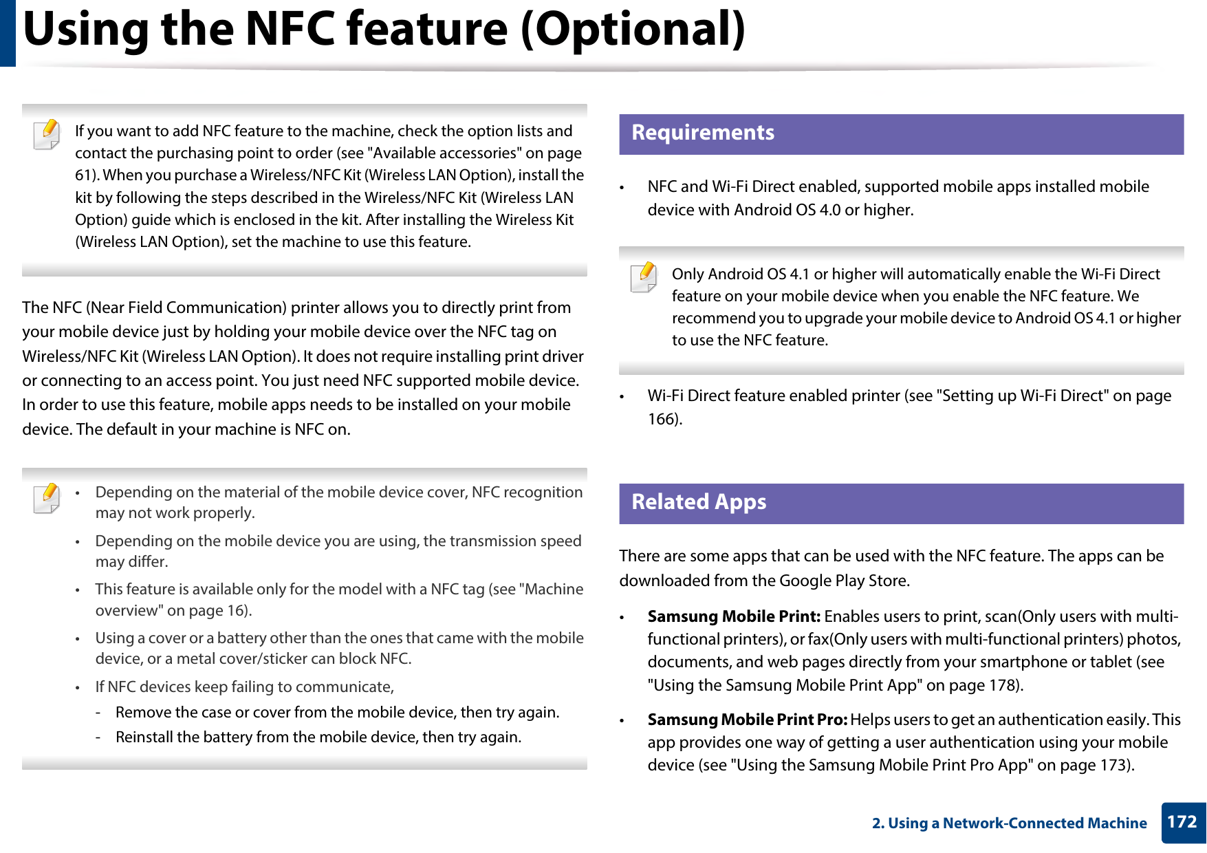 1722. Using a Network-Connected MachineUsing the NFC feature (Optional) If you want to add NFC feature to the machine, check the option lists and contact the purchasing point to order (see &quot;Available accessories&quot; on page 61). When you purchase a Wireless/NFC Kit (Wireless LAN Option), install the kit by following the steps described in the Wireless/NFC Kit (Wireless LAN Option) guide which is enclosed in the kit. After installing the Wireless Kit (Wireless LAN Option), set the machine to use this feature. The NFC (Near Field Communication) printer allows you to directly print from your mobile device just by holding your mobile device over the NFC tag on Wireless/NFC Kit (Wireless LAN Option). It does not require installing print driver or connecting to an access point. You just need NFC supported mobile device. In order to use this feature, mobile apps needs to be installed on your mobile device. The default in your machine is NFC on. • Depending on the material of the mobile device cover, NFC recognition may not work properly.• Depending on the mobile device you are using, the transmission speed may differ.• This feature is available only for the model with a NFC tag (see &quot;Machine overview&quot; on page 16).• Using a cover or a battery other than the ones that came with the mobile device, or a metal cover/sticker can block NFC.• If NFC devices keep failing to communicate,- Remove the case or cover from the mobile device, then try again.- Reinstall the battery from the mobile device, then try again. 22 Requirements• NFC and Wi-Fi Direct enabled, supported mobile apps installed mobile device with Android OS 4.0 or higher. Only Android OS 4.1 or higher will automatically enable the Wi-Fi Direct feature on your mobile device when you enable the NFC feature. We recommend you to upgrade your mobile device to Android OS 4.1 or higher to use the NFC feature. • Wi-Fi Direct feature enabled printer (see &quot;Setting up Wi-Fi Direct&quot; on page 166).23 Related AppsThere are some apps that can be used with the NFC feature. The apps can be downloaded from the Google Play Store. •Samsung Mobile Print: Enables users to print, scan(Only users with multi-functional printers), or fax(Only users with multi-functional printers) photos, documents, and web pages directly from your smartphone or tablet (see &quot;Using the Samsung Mobile Print App&quot; on page 178).•Samsung Mobile Print Pro: Helps users to get an authentication easily. This app provides one way of getting a user authentication using your mobile device (see &quot;Using the Samsung Mobile Print Pro App&quot; on page 173). 
