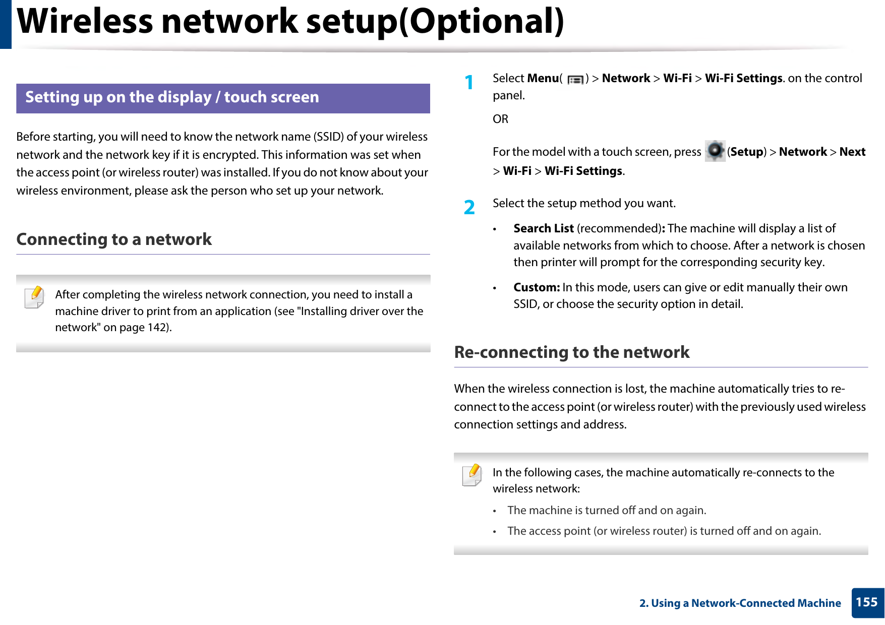 Wireless network setup(Optional)1552. Using a Network-Connected Machine14 Setting up on the display / touch screenBefore starting, you will need to know the network name (SSID) of your wireless network and the network key if it is encrypted. This information was set when the access point (or wireless router) was installed. If you do not know about your wireless environment, please ask the person who set up your network.Connecting to a network After completing the wireless network connection, you need to install a machine driver to print from an application (see &quot;Installing driver over the network&quot; on page 142). 1Select Menu() &gt; Network &gt; Wi-Fi &gt; Wi-Fi Settings. on the control panel.ORFor the model with a touch screen, press  (Setup) &gt; Network &gt; Next &gt; Wi-Fi &gt; Wi-Fi Settings.2  Select the setup method you want.•Search List (recommended): The machine will display a list of available networks from which to choose. After a network is chosen then printer will prompt for the corresponding security key.•Custom: In this mode, users can give or edit manually their own SSID, or choose the security option in detail. Re-connecting to the networkWhen the wireless connection is lost, the machine automatically tries to re-connect to the access point (or wireless router) with the previously used wireless connection settings and address. In the following cases, the machine automatically re-connects to the wireless network:• The machine is turned off and on again.• The access point (or wireless router) is turned off and on again. 