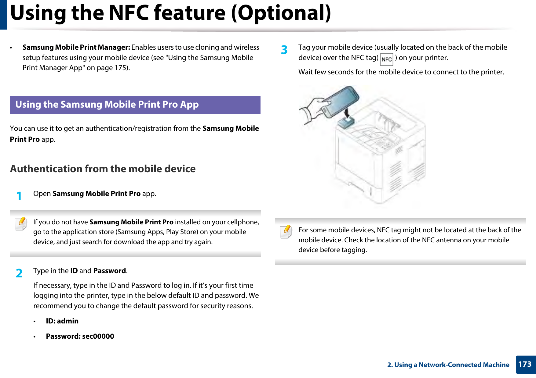 Using the NFC feature (Optional)1732. Using a Network-Connected Machine•Samsung Mobile Print Manager: Enables users to use cloning and wireless setup features using your mobile device (see &quot;Using the Samsung Mobile Print Manager App&quot; on page 175). 24 Using the Samsung Mobile Print Pro AppYou can use it to get an authentication/registration from the Samsung Mobile Print Pro app.Authentication from the mobile device1Open Samsung Mobile Print Pro app. If you do not have Samsung Mobile Print Pro installed on your cellphone, go to the application store (Samsung Apps, Play Store) on your mobile device, and just search for download the app and try again. 2  Type in the ID and Password.If necessary, type in the ID and Password to log in. If it’s your first time logging into the printer, type in the below default ID and password. We recommend you to change the default password for security reasons.•ID: admin•Password: sec00000 3  Tag your mobile device (usually located on the back of the mobile device) over the NFC tag( ) on your printer.Wait few seconds for the mobile device to connect to the printer. For some mobile devices, NFC tag might not be located at the back of the mobile device. Check the location of the NFC antenna on your mobile device before tagging. 