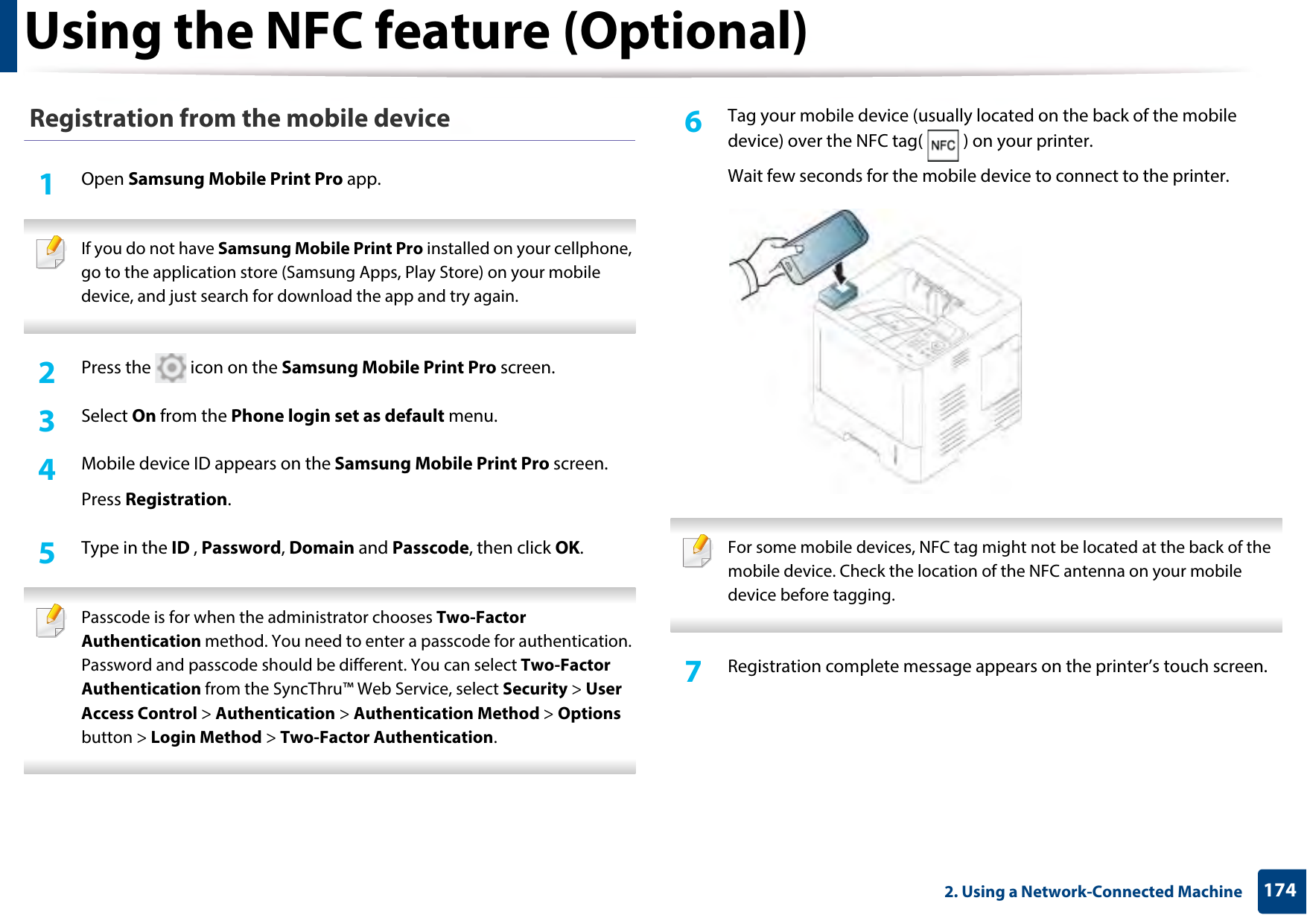 Using the NFC feature (Optional)1742. Using a Network-Connected Machine Registration from the mobile device1Open Samsung Mobile Print Pro app. If you do not have Samsung Mobile Print Pro installed on your cellphone, go to the application store (Samsung Apps, Play Store) on your mobile device, and just search for download the app and try again. 2  Press the   icon on the Samsung Mobile Print Pro screen. 3  Select On from the Phone login set as default menu.4  Mobile device ID appears on the Samsung Mobile Print Pro screen. Press Registration. 5  Type in the ID , Password, Domain and Passcode, then click OK. Passcode is for when the administrator chooses Two-Factor Authentication method. You need to enter a passcode for authentication. Password and passcode should be different. You can select Two-Factor Authentication from the SyncThru™ Web Service, select Security &gt; User Access Control &gt; Authentication &gt; Authentication Method &gt; Options  button &gt; Login Method &gt; Two-Factor Authentication. 6  Tag your mobile device (usually located on the back of the mobile device) over the NFC tag( ) on your printer.Wait few seconds for the mobile device to connect to the printer. For some mobile devices, NFC tag might not be located at the back of the mobile device. Check the location of the NFC antenna on your mobile device before tagging. 7  Registration complete message appears on the printer’s touch screen. 
