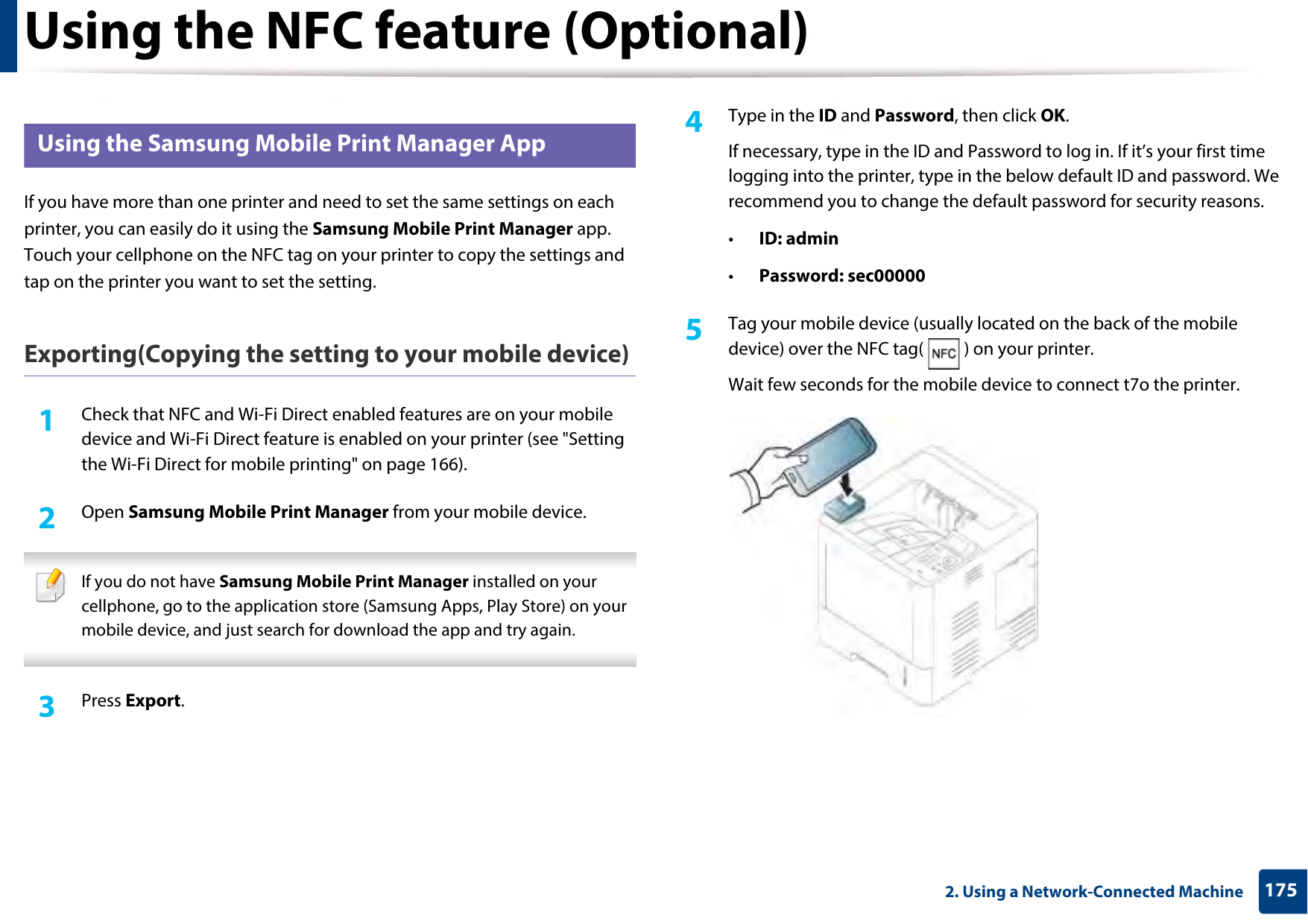 Using the NFC feature (Optional)1752. Using a Network-Connected Machine25 Using the Samsung Mobile Print Manager AppIf you have more than one printer and need to set the same settings on each printer, you can easily do it using the Samsung Mobile Print Manager app. Touch your cellphone on the NFC tag on your printer to copy the settings and tap on the printer you want to set the setting. Exporting(Copying the setting to your mobile device)1Check that NFC and Wi-Fi Direct enabled features are on your mobile device and Wi-Fi Direct feature is enabled on your printer (see &quot;Setting the Wi-Fi Direct for mobile printing&quot; on page 166). 2  Open Samsung Mobile Print Manager from your mobile device. If you do not have Samsung Mobile Print Manager installed on your cellphone, go to the application store (Samsung Apps, Play Store) on your mobile device, and just search for download the app and try again. 3  Press Export.4  Type in the ID and Password, then click OK.If necessary, type in the ID and Password to log in. If it’s your first time logging into the printer, type in the below default ID and password. We recommend you to change the default password for security reasons.•ID: admin•Password: sec00000 5  Tag your mobile device (usually located on the back of the mobile device) over the NFC tag( ) on your printer.Wait few seconds for the mobile device to connect t7o the printer.