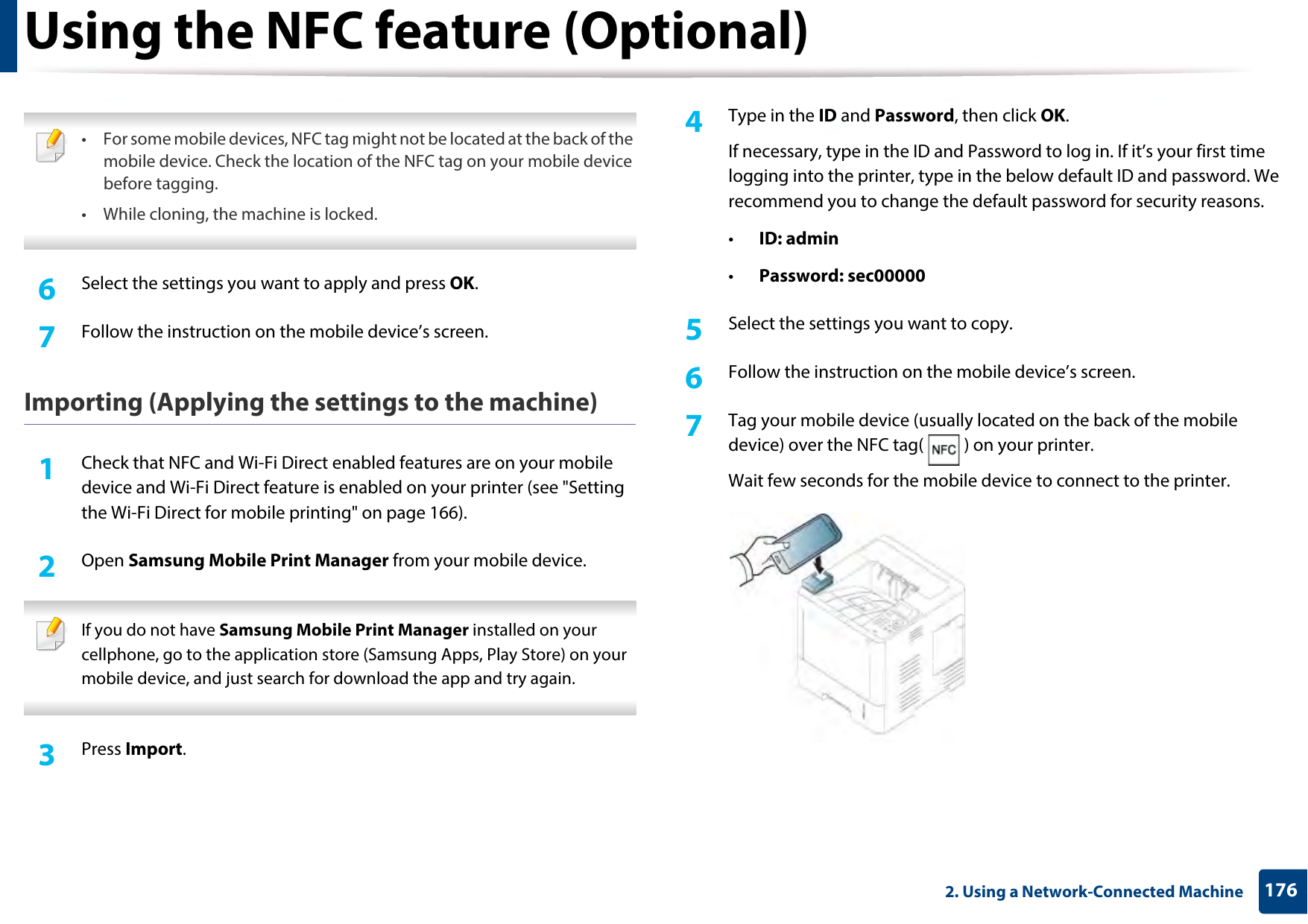 Using the NFC feature (Optional)1762. Using a Network-Connected Machine • For some mobile devices, NFC tag might not be located at the back of the mobile device. Check the location of the NFC tag on your mobile device before tagging.• While cloning, the machine is locked.  6  Select the settings you want to apply and press OK.7  Follow the instruction on the mobile device’s screen.Importing (Applying the settings to the machine)1Check that NFC and Wi-Fi Direct enabled features are on your mobile device and Wi-Fi Direct feature is enabled on your printer (see &quot;Setting the Wi-Fi Direct for mobile printing&quot; on page 166). 2  Open Samsung Mobile Print Manager from your mobile device. If you do not have Samsung Mobile Print Manager installed on your cellphone, go to the application store (Samsung Apps, Play Store) on your mobile device, and just search for download the app and try again. 3  Press Import. 4  Type in the ID and Password, then click OK.If necessary, type in the ID and Password to log in. If it’s your first time logging into the printer, type in the below default ID and password. We recommend you to change the default password for security reasons.•ID: admin•Password: sec00000 5  Select the settings you want to copy.6  Follow the instruction on the mobile device’s screen.7  Tag your mobile device (usually located on the back of the mobile device) over the NFC tag( ) on your printer.Wait few seconds for the mobile device to connect to the printer.