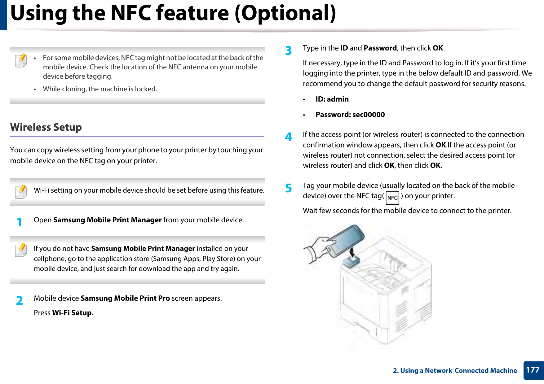 Using the NFC feature (Optional)1772. Using a Network-Connected Machine • For some mobile devices, NFC tag might not be located at the back of the mobile device. Check the location of the NFC antenna on your mobile device before tagging.• While cloning, the machine is locked.  Wireless SetupYou can copy wireless setting from your phone to your printer by touching your mobile device on the NFC tag on your printer.  Wi-Fi setting on your mobile device should be set before using this feature. 1Open Samsung Mobile Print Manager from your mobile device. If you do not have Samsung Mobile Print Manager installed on your cellphone, go to the application store (Samsung Apps, Play Store) on your mobile device, and just search for download the app and try again. 2  Mobile device Samsung Mobile Print Pro screen appears.Press Wi-Fi Setup. 3  Type in the ID and Password, then click OK.If necessary, type in the ID and Password to log in. If it’s your first time logging into the printer, type in the below default ID and password. We recommend you to change the default password for security reasons.•ID: admin•Password: sec00000 4  If the access point (or wireless router) is connected to the connection confirmation window appears, then click OK.If the access point (or wireless router) not connection, select the desired access point (or wireless router) and click OK, then click OK.5  Tag your mobile device (usually located on the back of the mobile device) over the NFC tag( ) on your printer.Wait few seconds for the mobile device to connect to the printer.