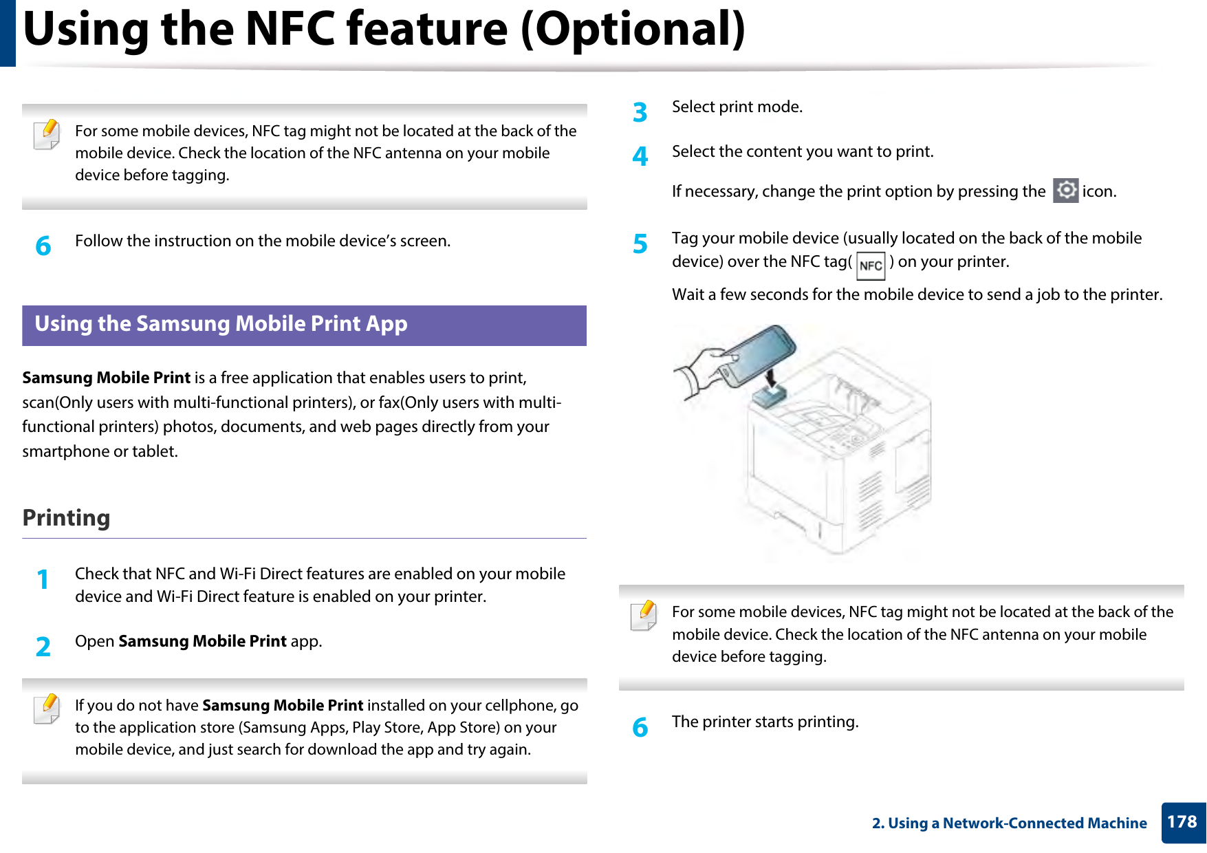 Using the NFC feature (Optional)1782. Using a Network-Connected Machine For some mobile devices, NFC tag might not be located at the back of the mobile device. Check the location of the NFC antenna on your mobile device before tagging. 6  Follow the instruction on the mobile device’s screen.26 Using the Samsung Mobile Print AppSamsung Mobile Print is a free application that enables users to print, scan(Only users with multi-functional printers), or fax(Only users with multi-functional printers) photos, documents, and web pages directly from your smartphone or tablet.Printing1Check that NFC and Wi-Fi Direct features are enabled on your mobile device and Wi-Fi Direct feature is enabled on your printer. 2  Open Samsung Mobile Print app. If you do not have Samsung Mobile Print installed on your cellphone, go to the application store (Samsung Apps, Play Store, App Store) on your mobile device, and just search for download the app and try again. 3  Select print mode.4  Select the content you want to print.If necessary, change the print option by pressing the   icon.5  Tag your mobile device (usually located on the back of the mobile device) over the NFC tag( ) on your printer.Wait a few seconds for the mobile device to send a job to the printer. For some mobile devices, NFC tag might not be located at the back of the mobile device. Check the location of the NFC antenna on your mobile device before tagging. 6  The printer starts printing.