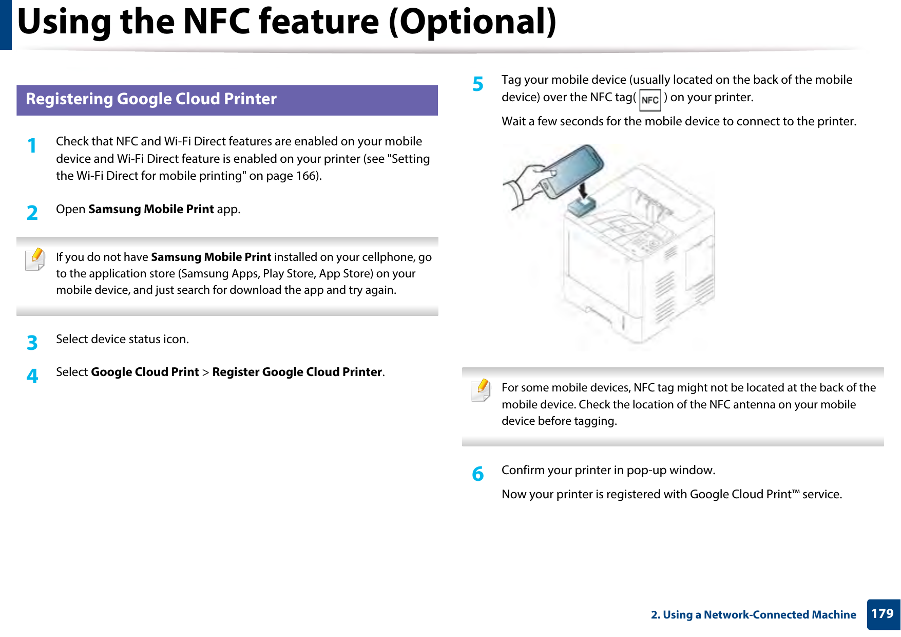 Using the NFC feature (Optional)1792. Using a Network-Connected Machine27 Registering Google Cloud Printer1Check that NFC and Wi-Fi Direct features are enabled on your mobile device and Wi-Fi Direct feature is enabled on your printer (see &quot;Setting the Wi-Fi Direct for mobile printing&quot; on page 166). 2  Open Samsung Mobile Print app. If you do not have Samsung Mobile Print installed on your cellphone, go to the application store (Samsung Apps, Play Store, App Store) on your mobile device, and just search for download the app and try again. 3  Select device status icon.4  Select Google Cloud Print &gt; Register Google Cloud Printer.5  Tag your mobile device (usually located on the back of the mobile device) over the NFC tag( ) on your printer.Wait a few seconds for the mobile device to connect to the printer. For some mobile devices, NFC tag might not be located at the back of the mobile device. Check the location of the NFC antenna on your mobile device before tagging. 6  Confirm your printer in pop-up window.Now your printer is registered with Google Cloud Print™ service.