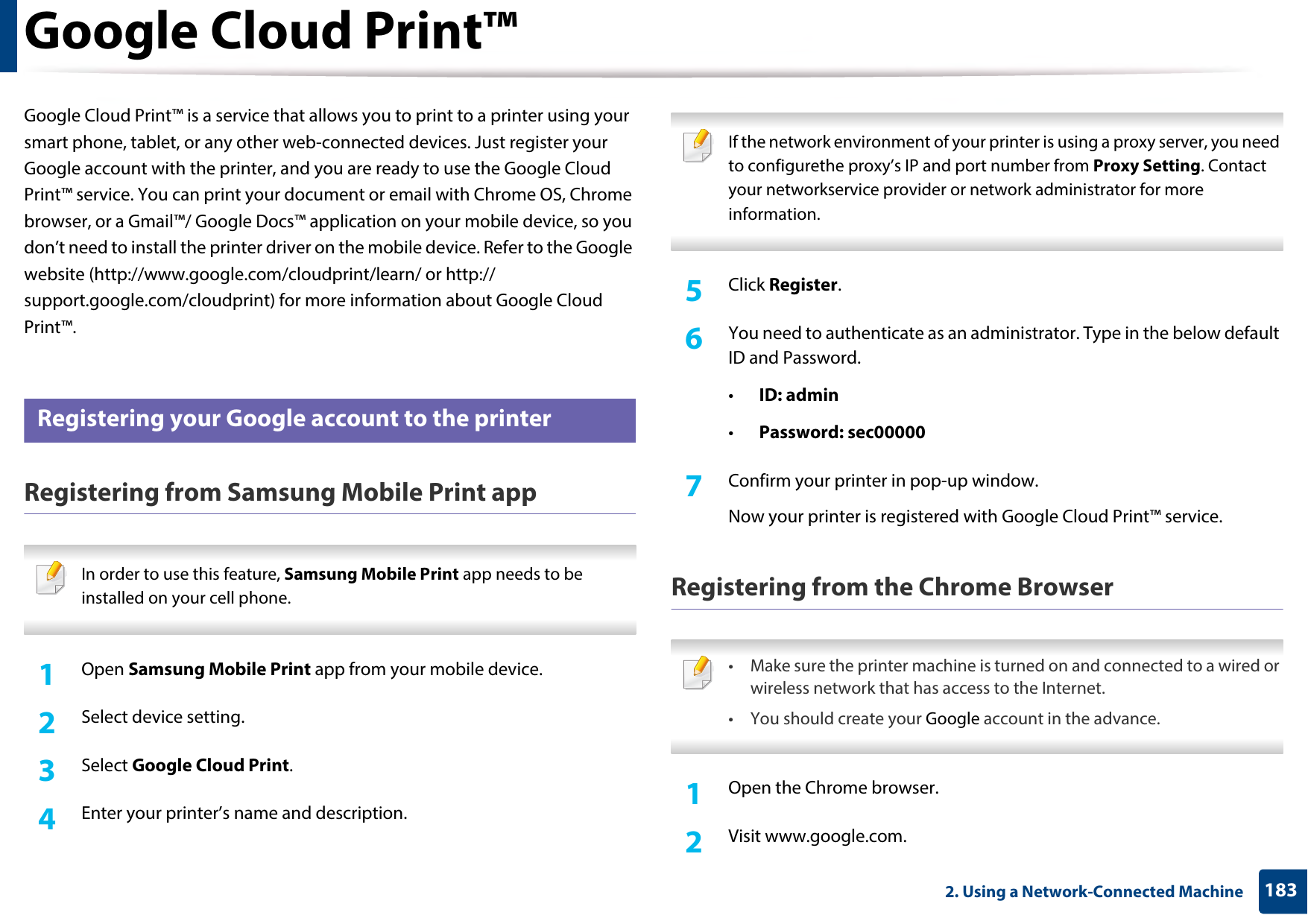 1832. Using a Network-Connected MachineGoogle Cloud Print™Google Cloud Print™ is a service that allows you to print to a printer using your smart phone, tablet, or any other web-connected devices. Just register your Google account with the printer, and you are ready to use the Google Cloud Print™ service. You can print your document or email with Chrome OS, Chrome browser, or a Gmail™/ Google Docs™ application on your mobile device, so you don’t need to install the printer driver on the mobile device. Refer to the Google website (http://www.google.com/cloudprint/learn/ or http://support.google.com/cloudprint) for more information about Google Cloud Print™.33 Registering your Google account to the printerRegistering from Samsung Mobile Print app In order to use this feature, Samsung Mobile Print app needs to be installed on your cell phone. 1Open Samsung Mobile Print app from your mobile device.2  Select device setting.3  Select Google Cloud Print.4  Enter your printer’s name and description. If the network environment of your printer is using a proxy server, you need to configurethe proxy’s IP and port number from Proxy Setting. Contact your networkservice provider or network administrator for more information. 5  Click Register.6  You need to authenticate as an administrator. Type in the below default ID and Password.•ID: admin•Password: sec000007  Confirm your printer in pop-up window.Now your printer is registered with Google Cloud Print™ service.Registering from the Chrome Browser • Make sure the printer machine is turned on and connected to a wired or wireless network that has access to the Internet. • You should create your Google account in the advance.  1Open the Chrome browser.2  Visit www.google.com.