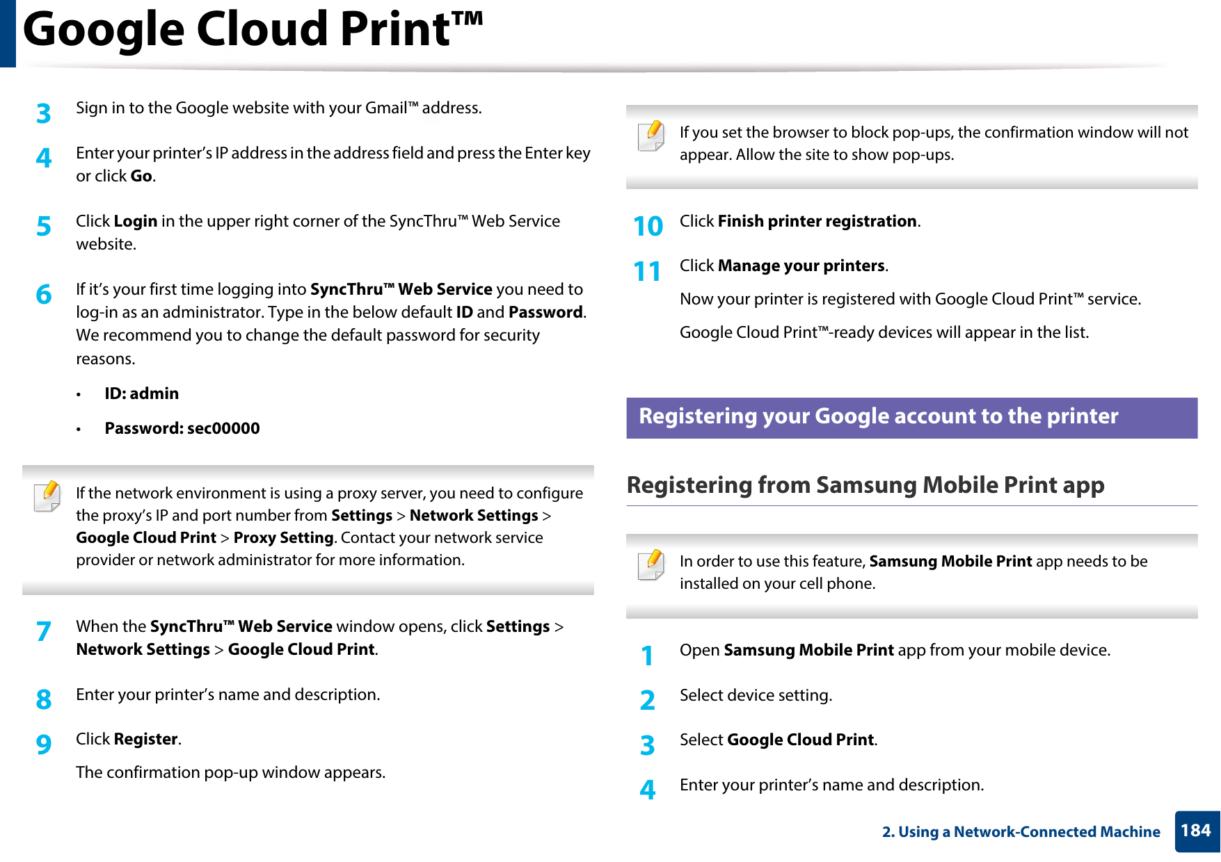 Google Cloud Print™1842. Using a Network-Connected Machine3  Sign in to the Google website with your Gmail™ address.4  Enter your printer’s IP address in the address field and press the Enter key or click Go.5  Click Login in the upper right corner of the SyncThru™ Web Service website.6  If it’s your first time logging into SyncThru™ Web Service you need to log-in as an administrator. Type in the below default ID and Password. We recommend you to change the default password for security reasons.•ID: admin•Password: sec00000 If the network environment is using a proxy server, you need to configure the proxy’s IP and port number from Settings &gt; Network Settings &gt; Google Cloud Print &gt; Proxy Setting. Contact your network service provider or network administrator for more information.  7  When the SyncThru™ Web Service window opens, click Settings &gt; Network Settings &gt; Google Cloud Print.8  Enter your printer’s name and description.9  Click Register.The confirmation pop-up window appears. If you set the browser to block pop-ups, the confirmation window will not appear. Allow the site to show pop-ups.  10  Click Finish printer registration.11  Click Manage your printers.Now your printer is registered with Google Cloud Print™ service.Google Cloud Print™-ready devices will appear in the list.34 Registering your Google account to the printerRegistering from Samsung Mobile Print app In order to use this feature, Samsung Mobile Print app needs to be installed on your cell phone. 1Open Samsung Mobile Print app from your mobile device.2  Select device setting.3  Select Google Cloud Print.4  Enter your printer’s name and description.