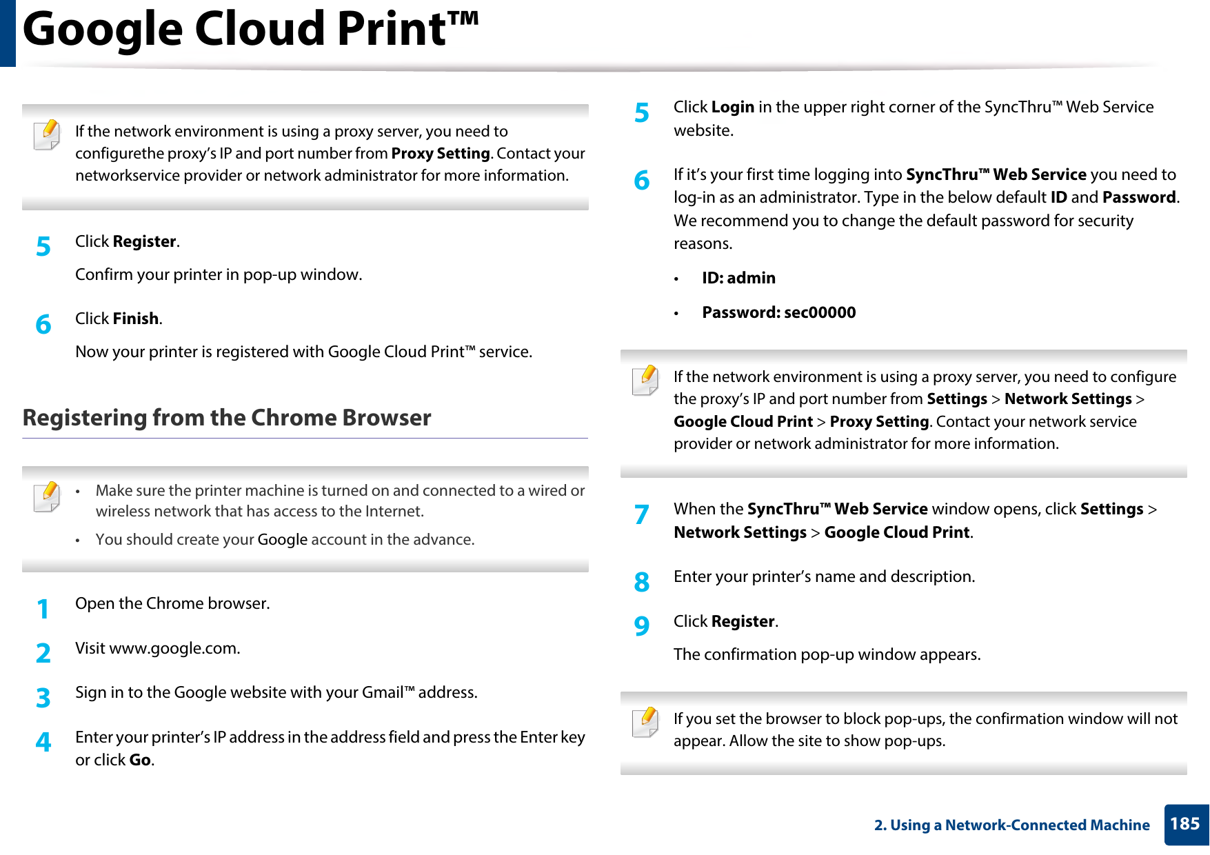 Google Cloud Print™1852. Using a Network-Connected Machine If the network environment is using a proxy server, you need to configurethe proxy’s IP and port number from Proxy Setting. Contact your networkservice provider or network administrator for more information. 5  Click Register.Confirm your printer in pop-up window.6  Click Finish.Now your printer is registered with Google Cloud Print™ service.Registering from the Chrome Browser • Make sure the printer machine is turned on and connected to a wired or wireless network that has access to the Internet. •You should create your Google account in the advance.  1Open the Chrome browser.2  Visit www.google.com.3  Sign in to the Google website with your Gmail™ address.4  Enter your printer’s IP address in the address field and press the Enter key or click Go.5  Click Login in the upper right corner of the SyncThru™ Web Service website.6  If it’s your first time logging into SyncThru™ Web Service you need to log-in as an administrator. Type in the below default ID and Password. We recommend you to change the default password for security reasons.•ID: admin•Password: sec00000 If the network environment is using a proxy server, you need to configure the proxy’s IP and port number from Settings &gt; Network Settings &gt; Google Cloud Print &gt; Proxy Setting. Contact your network service provider or network administrator for more information.  7  When the SyncThru™ Web Service window opens, click Settings &gt; Network Settings &gt; Google Cloud Print.8  Enter your printer’s name and description.9  Click Register.The confirmation pop-up window appears. If you set the browser to block pop-ups, the confirmation window will not appear. Allow the site to show pop-ups.  
