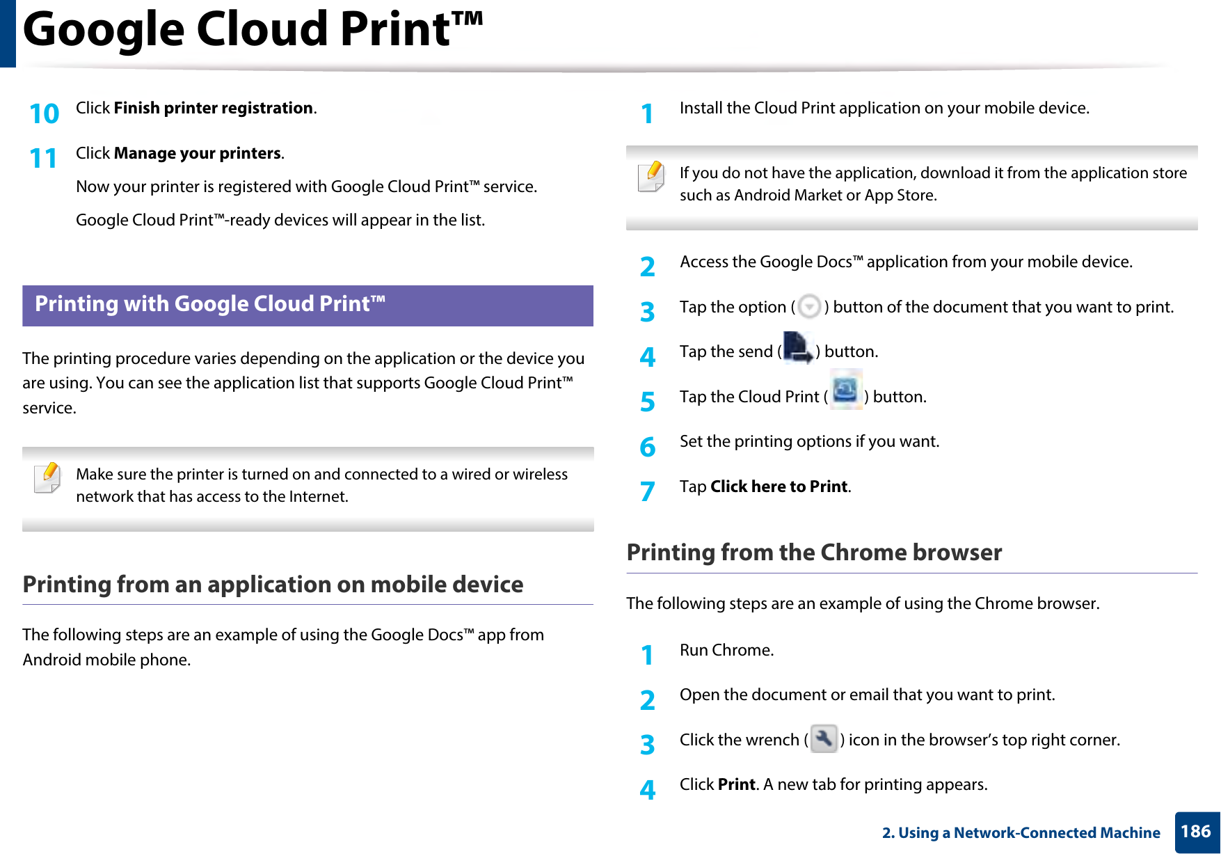 Google Cloud Print™1862. Using a Network-Connected Machine10  Click Finish printer registration.11  Click Manage your printers.Now your printer is registered with Google Cloud Print™ service.Google Cloud Print™-ready devices will appear in the list.35 Printing with Google Cloud Print™The printing procedure varies depending on the application or the device you are using. You can see the application list that supports Google Cloud Print™ service. Make sure the printer is turned on and connected to a wired or wireless network that has access to the Internet.  Printing from an application on mobile deviceThe following steps are an example of using the Google Docs™ app from Android mobile phone.1Install the Cloud Print application on your mobile device.  If you do not have the application, download it from the application store such as Android Market or App Store.  2  Access the Google Docs™ application from your mobile device.3  Tap the option ( ) button of the document that you want to print.4  Tap the send ( ) button.5  Tap the Cloud Print ( ) button.6  Set the printing options if you want.7  Tap Click here to Print.Printing from the Chrome browserThe following steps are an example of using the Chrome browser.1Run Chrome.2  Open the document or email that you want to print.3  Click the wrench ( ) icon in the browser’s top right corner.4  Click Print. A new tab for printing appears.