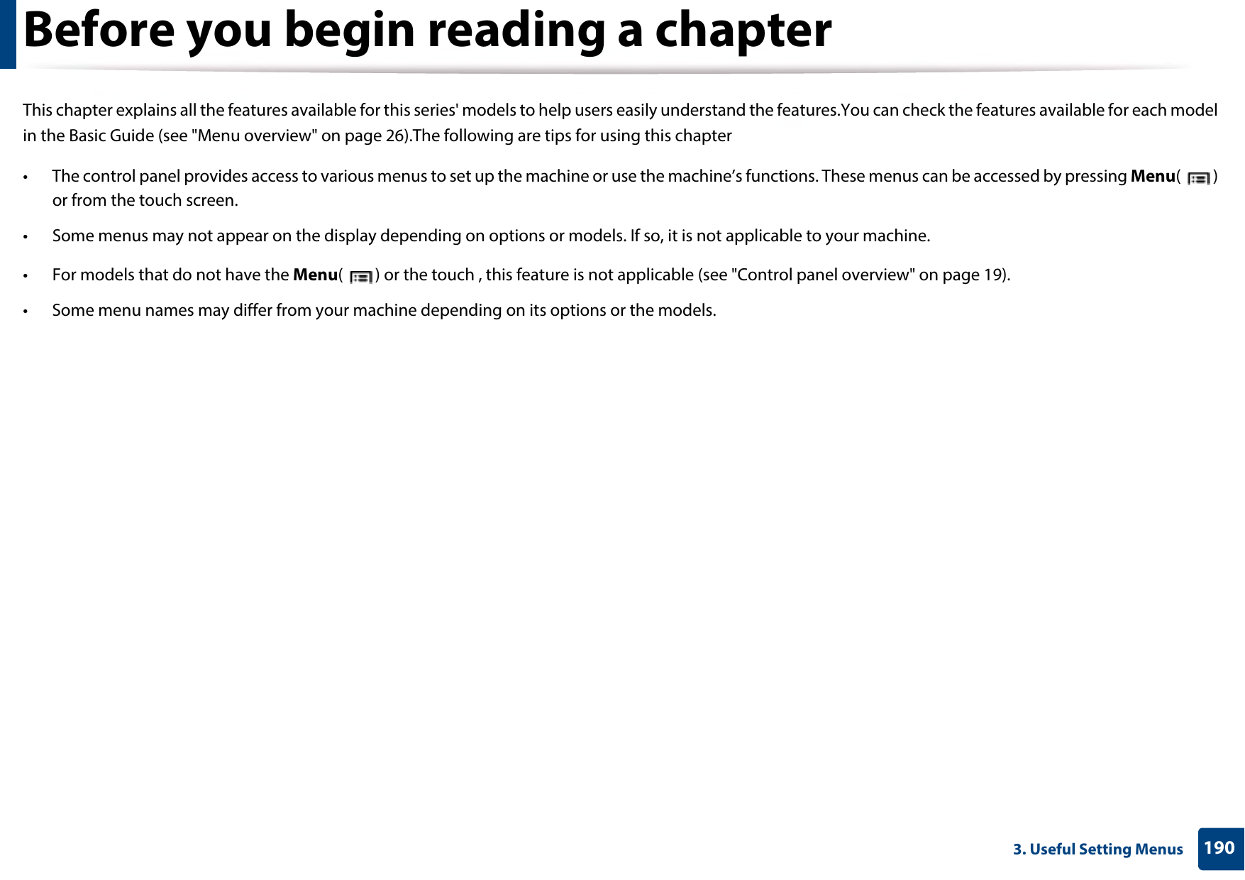 1903. Useful Setting MenusBefore you begin reading a chapterThis chapter explains all the features available for this series&apos; models to help users easily understand the features.You can check the features available for each model in the Basic Guide (see &quot;Menu overview&quot; on page 26).The following are tips for using this chapter• The control panel provides access to various menus to set up the machine or use the machine’s functions. These menus can be accessed by pressing Menu() or from the touch screen.• Some menus may not appear on the display depending on options or models. If so, it is not applicable to your machine.• For models that do not have the Menu( ) or the touch , this feature is not applicable (see &quot;Control panel overview&quot; on page 19).• Some menu names may differ from your machine depending on its options or the models.