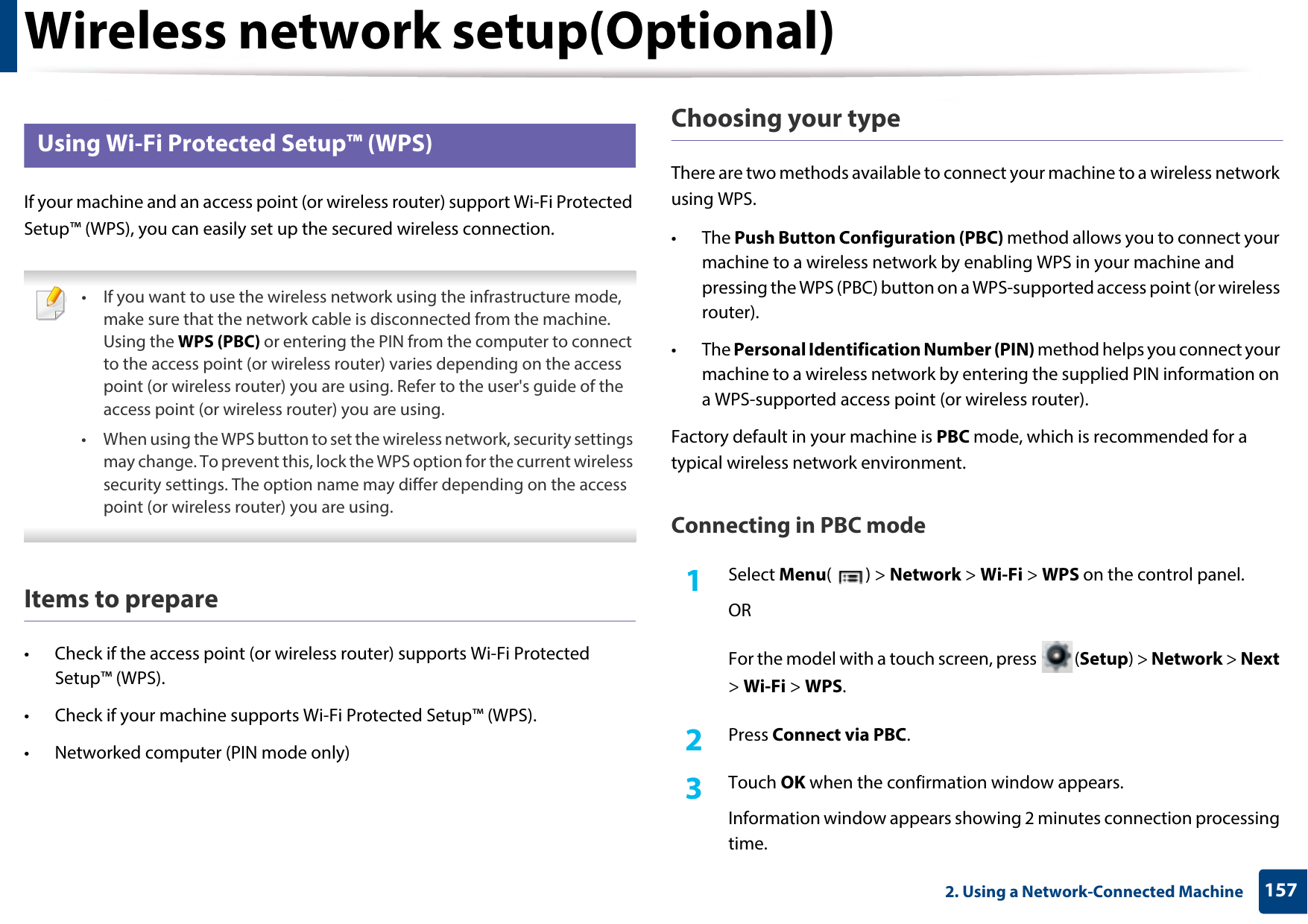 Wireless network setup(Optional)1572. Using a Network-Connected Machine15 Using Wi-Fi Protected Setup™ (WPS)If your machine and an access point (or wireless router) support Wi-Fi Protected Setup™ (WPS), you can easily set up the secured wireless connection. • If you want to use the wireless network using the infrastructure mode, make sure that the network cable is disconnected from the machine. Using the WPS (PBC) or entering the PIN from the computer to connect to the access point (or wireless router) varies depending on the access point (or wireless router) you are using. Refer to the user&apos;s guide of the access point (or wireless router) you are using.• When using the WPS button to set the wireless network, security settings may change. To prevent this, lock the WPS option for the current wireless security settings. The option name may differ depending on the access point (or wireless router) you are using. Items to prepare• Check if the access point (or wireless router) supports Wi-Fi Protected Setup™ (WPS).• Check if your machine supports Wi-Fi Protected Setup™ (WPS).• Networked computer (PIN mode only)Choosing your typeThere are two methods available to connect your machine to a wireless network using WPS.• The Push Button Configuration (PBC) method allows you to connect your machine to a wireless network by enabling WPS in your machine and pressing the WPS (PBC) button on a WPS-supported access point (or wireless router).• The Personal Identification Number (PIN) method helps you connect your machine to a wireless network by entering the supplied PIN information on a WPS-supported access point (or wireless router).Factory default in your machine is PBC mode, which is recommended for a typical wireless network environment.Connecting in PBC mode1Select Menu() &gt; Network &gt; Wi-Fi &gt; WPS on the control panel.ORFor the model with a touch screen, press  (Setup) &gt; Network &gt; Next &gt; Wi-Fi &gt; WPS.2  Press Connect via PBC.3  Touch OK when the confirmation window appears.Information window appears showing 2 minutes connection processing time.