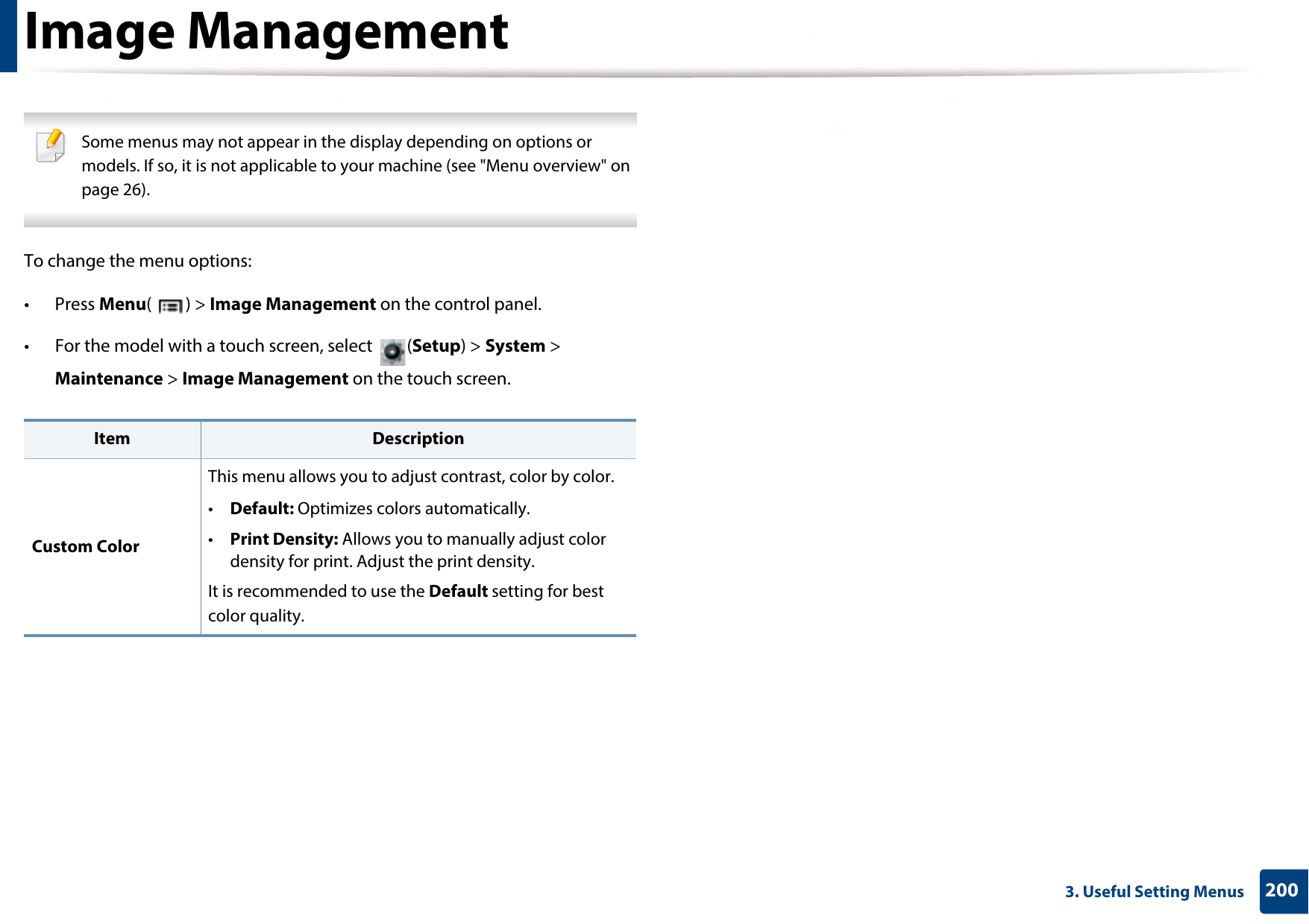 2003. Useful Setting MenusImage Management Some menus may not appear in the display depending on options or models. If so, it is not applicable to your machine (see &quot;Menu overview&quot; on page 26). To change the menu options:• Press Menu() &gt; Image Management on the control panel.• For the model with a touch screen, select  (Setup) &gt; System &gt; Maintenance &gt; Image Management on the touch screen.Item DescriptionCustom ColorThis menu allows you to adjust contrast, color by color.•Default: Optimizes colors automatically. •Print Density: Allows you to manually adjust color density for print. Adjust the print density.It is recommended to use the Default setting for best color quality.