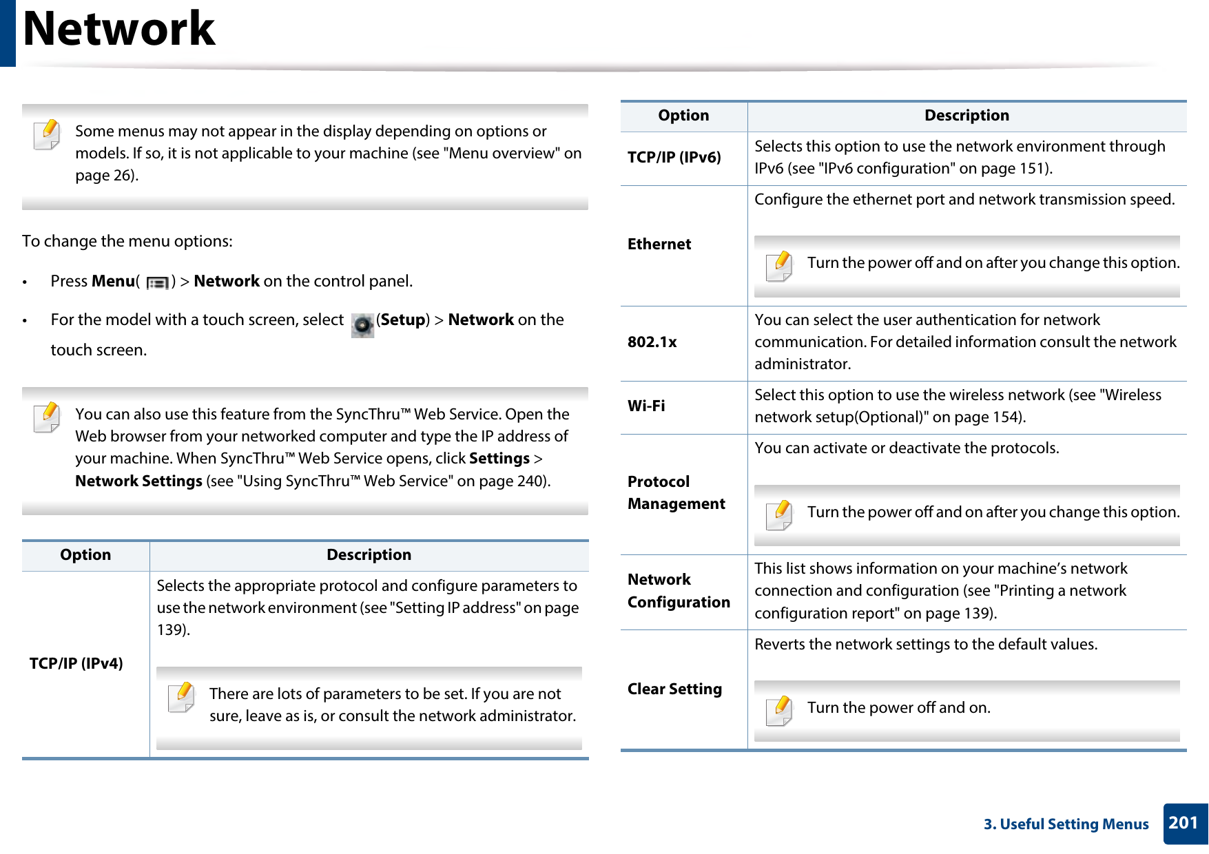 2013. Useful Setting MenusNetwork Some menus may not appear in the display depending on options or models. If so, it is not applicable to your machine (see &quot;Menu overview&quot; on page 26). To change the menu options:• Press Menu() &gt; Network on the control panel.• For the model with a touch screen, select  (Setup) &gt; Network on the touch screen. You can also use this feature from the SyncThru™ Web Service. Open the Web browser from your networked computer and type the IP address of your machine. When SyncThru™ Web Service opens, click Settings &gt; Network Settings (see &quot;Using SyncThru™ Web Service&quot; on page 240). Option DescriptionTCP/IP (IPv4)Selects the appropriate protocol and configure parameters to use the network environment (see &quot;Setting IP address&quot; on page 139). There are lots of parameters to be set. If you are not sure, leave as is, or consult the network administrator. TCP/IP (IPv6) Selects this option to use the network environment through IPv6 (see &quot;IPv6 configuration&quot; on page 151).Ethernet Configure the ethernet port and network transmission speed. Turn the power off and on after you change this option. 802.1xYou can select the user authentication for network communication. For detailed information consult the network administrator.Wi-Fi Select this option to use the wireless network (see &quot;Wireless network setup(Optional)&quot; on page 154).Protocol ManagementYou can activate or deactivate the protocols. Turn the power off and on after you change this option. Network ConfigurationThis list shows information on your machine’s network connection and configuration (see &quot;Printing a network configuration report&quot; on page 139).Clear SettingReverts the network settings to the default values. Turn the power off and on. Option Description