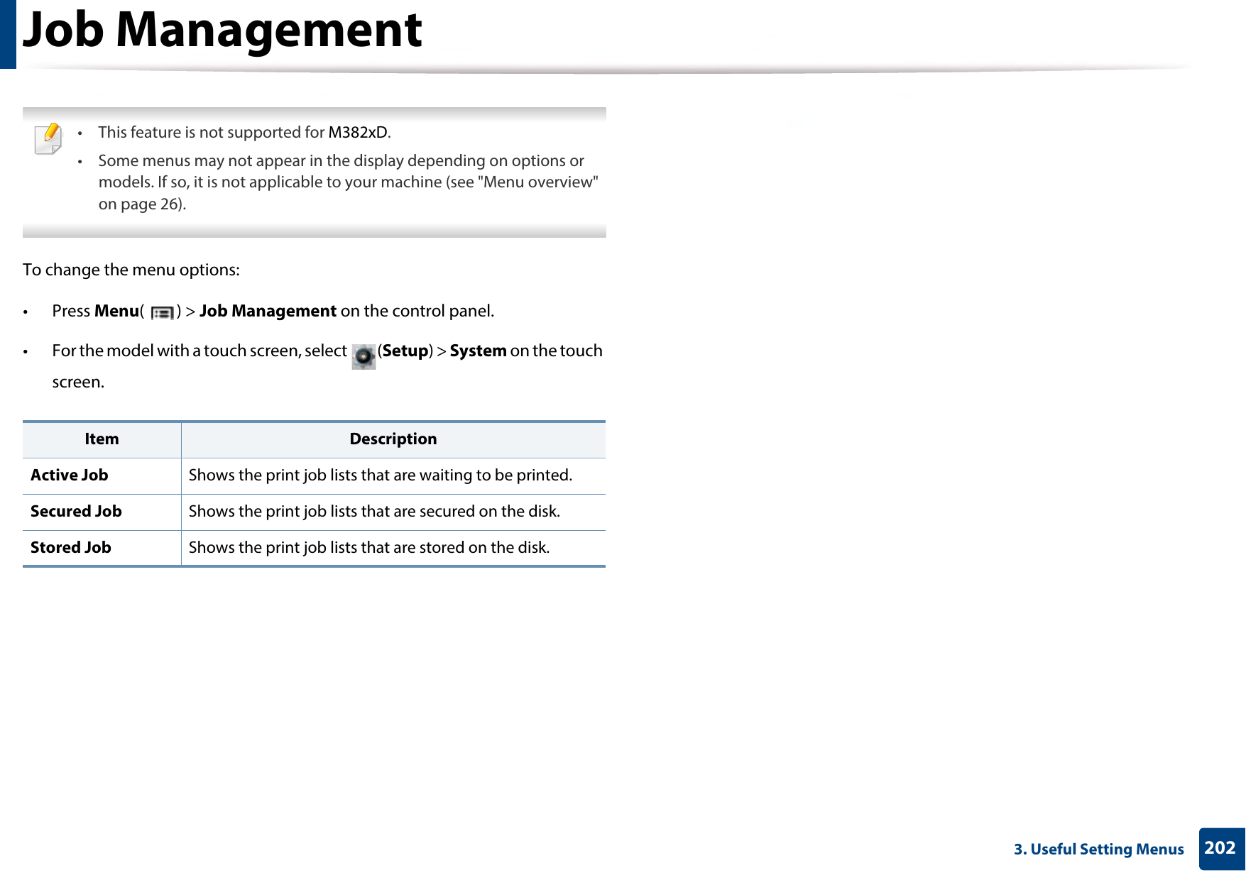 2023. Useful Setting MenusJob Management • This feature is not supported for M382xD.• Some menus may not appear in the display depending on options or models. If so, it is not applicable to your machine (see &quot;Menu overview&quot; on page 26). To change the menu options:• Press Menu() &gt; Job Management on the control panel.• For the model with a touch screen, select  (Setup) &gt; System on the touch screen.Item DescriptionActive Job Shows the print job lists that are waiting to be printed.Secured Job Shows the print job lists that are secured on the disk.Stored Job Shows the print job lists that are stored on the disk.