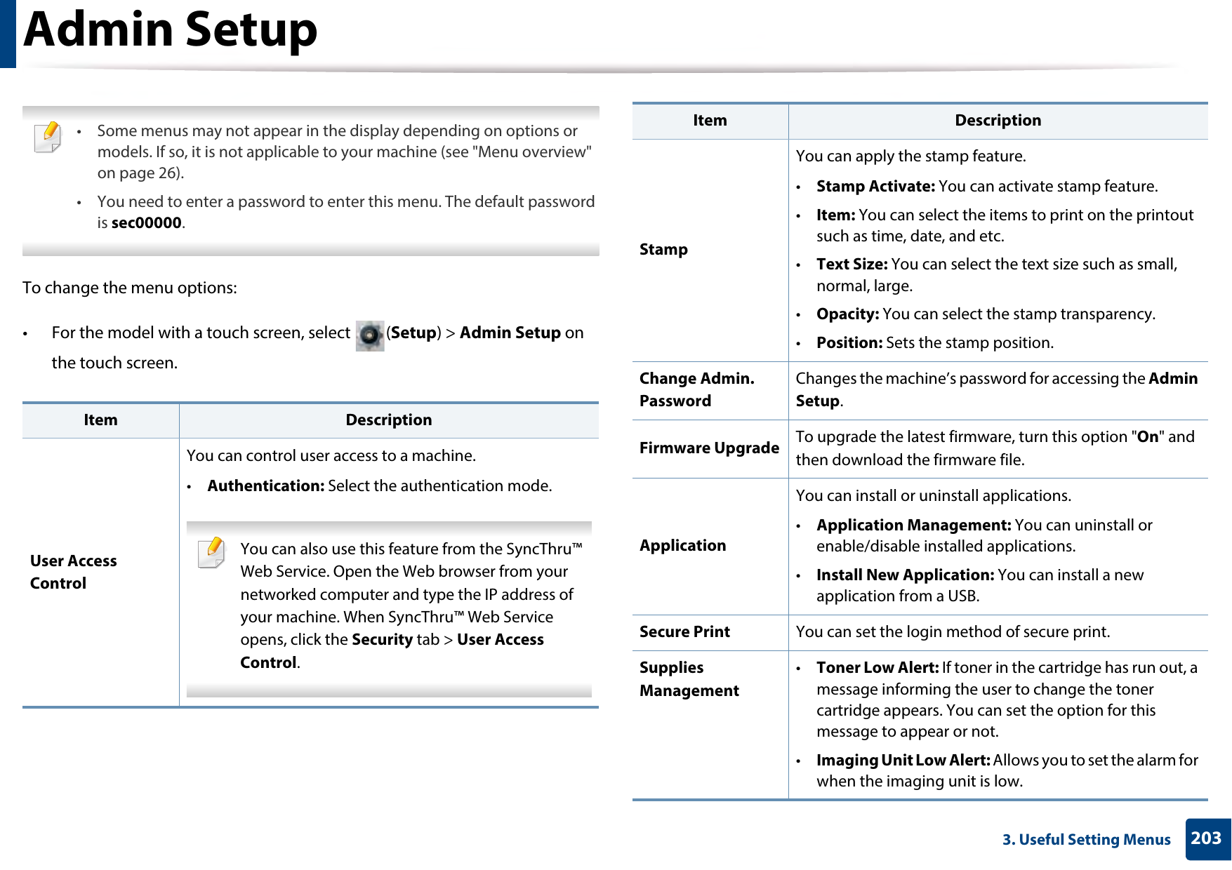2033. Useful Setting MenusAdmin Setup • Some menus may not appear in the display depending on options or models. If so, it is not applicable to your machine (see &quot;Menu overview&quot; on page 26).• You need to enter a password to enter this menu. The default password is sec00000. To change the menu options:• For the model with a touch screen, select  (Setup) &gt; Admin Setup on the touch screen.Item DescriptionUser Access ControlYou can control user access to a machine. •Authentication: Select the authentication mode. You can also use this feature from the SyncThru™ Web Service. Open the Web browser from your networked computer and type the IP address of your machine. When SyncThru™ Web Service opens, click the Security tab &gt; User Access Control. StampYou can apply the stamp feature.•Stamp Activate: You can activate stamp feature.•Item: You can select the items to print on the printout such as time, date, and etc.•Text Size: You can select the text size such as small, normal, large.•Opacity: You can select the stamp transparency.•Position: Sets the stamp position.Change Admin. PasswordChanges the machine’s password for accessing the Admin Setup.Firmware Upgrade To upgrade the latest firmware, turn this option &quot;On&quot; and then download the firmware file.ApplicationYou can install or uninstall applications. •Application Management: You can uninstall or enable/disable installed applications.•Install New Application: You can install a new application from a USB.Secure Print You can set the login method of secure print.Supplies Management•Toner Low Alert: If toner in the cartridge has run out, a message informing the user to change the toner cartridge appears. You can set the option for this message to appear or not.•Imaging Unit Low Alert: Allows you to set the alarm for when the imaging unit is low. Item Description