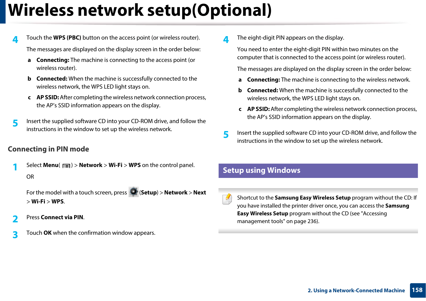 Wireless network setup(Optional)1582. Using a Network-Connected Machine4  Touch the WPS (PBC) button on the access point (or wireless router).The messages are displayed on the display screen in the order below:a Connecting: The machine is connecting to the access point (or wireless router).b Connected: When the machine is successfully connected to the wireless network, the WPS LED light stays on.c AP SSID: After completing the wireless network connection process, the AP’s SSID information appears on the display.5  Insert the supplied software CD into your CD-ROM drive, and follow the instructions in the window to set up the wireless network.Connecting in PIN mode1Select Menu() &gt; Network &gt; Wi-Fi &gt; WPS on the control panel.ORFor the model with a touch screen, press  (Setup) &gt; Network &gt; Next &gt; Wi-Fi &gt; WPS.2  Press Connect via PIN.3  Touch OK when the confirmation window appears.4  The eight-digit PIN appears on the display. You need to enter the eight-digit PIN within two minutes on the computer that is connected to the access point (or wireless router).The messages are displayed on the display screen in the order below:a Connecting: The machine is connecting to the wireless network.b Connected: When the machine is successfully connected to the wireless network, the WPS LED light stays on.c AP SSID: After completing the wireless network connection process, the AP’s SSID information appears on the display.5  Insert the supplied software CD into your CD-ROM drive, and follow the instructions in the window to set up the wireless network.16 Setup using Windows Shortcut to the Samsung Easy Wireless Setup program without the CD: If you have installed the printer driver once, you can access the Samsung Easy Wireless Setup program without the CD (see &quot;Accessing management tools&quot; on page 236). 
