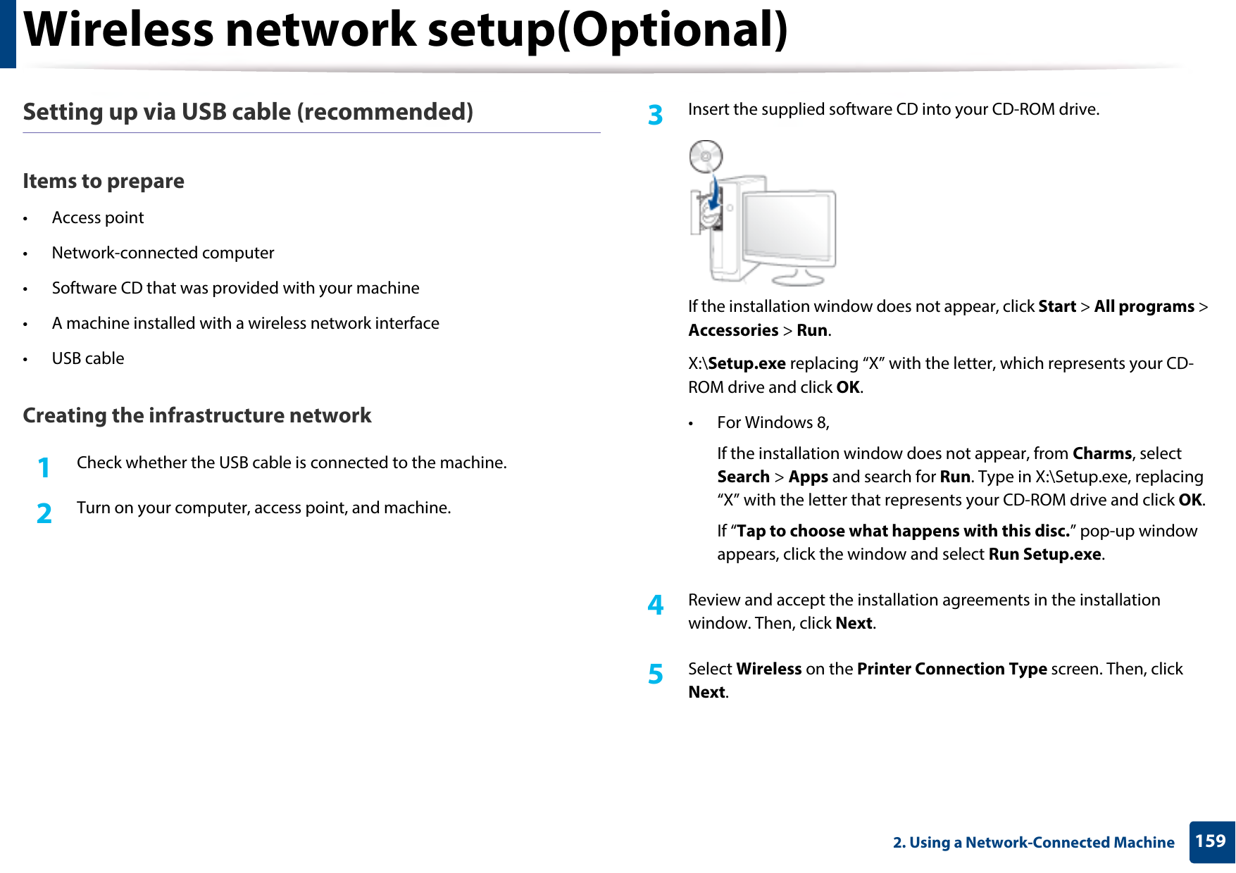 Wireless network setup(Optional)1592. Using a Network-Connected MachineSetting up via USB cable (recommended)Items to prepare• Access point• Network-connected computer• Software CD that was provided with your machine• A machine installed with a wireless network interface• USB cableCreating the infrastructure network1Check whether the USB cable is connected to the machine.2  Turn on your computer, access point, and machine.3  Insert the supplied software CD into your CD-ROM drive.If the installation window does not appear, click Start &gt; All programs &gt; Accessories &gt; Run.X:\Setup.exe replacing “X” with the letter, which represents your CD-ROM drive and click OK.• For Windows 8,If the installation window does not appear, from Charms, select Search &gt; Apps and search for Run. Type in X:\Setup.exe, replacing “X” with the letter that represents your CD-ROM drive and click OK.If “Tap to choose what happens with this disc.” pop-up window appears, click the window and select Run Setup.exe.4  Review and accept the installation agreements in the installation window. Then, click Next.5  Select Wireless on the Printer Connection Type screen. Then, click Next.