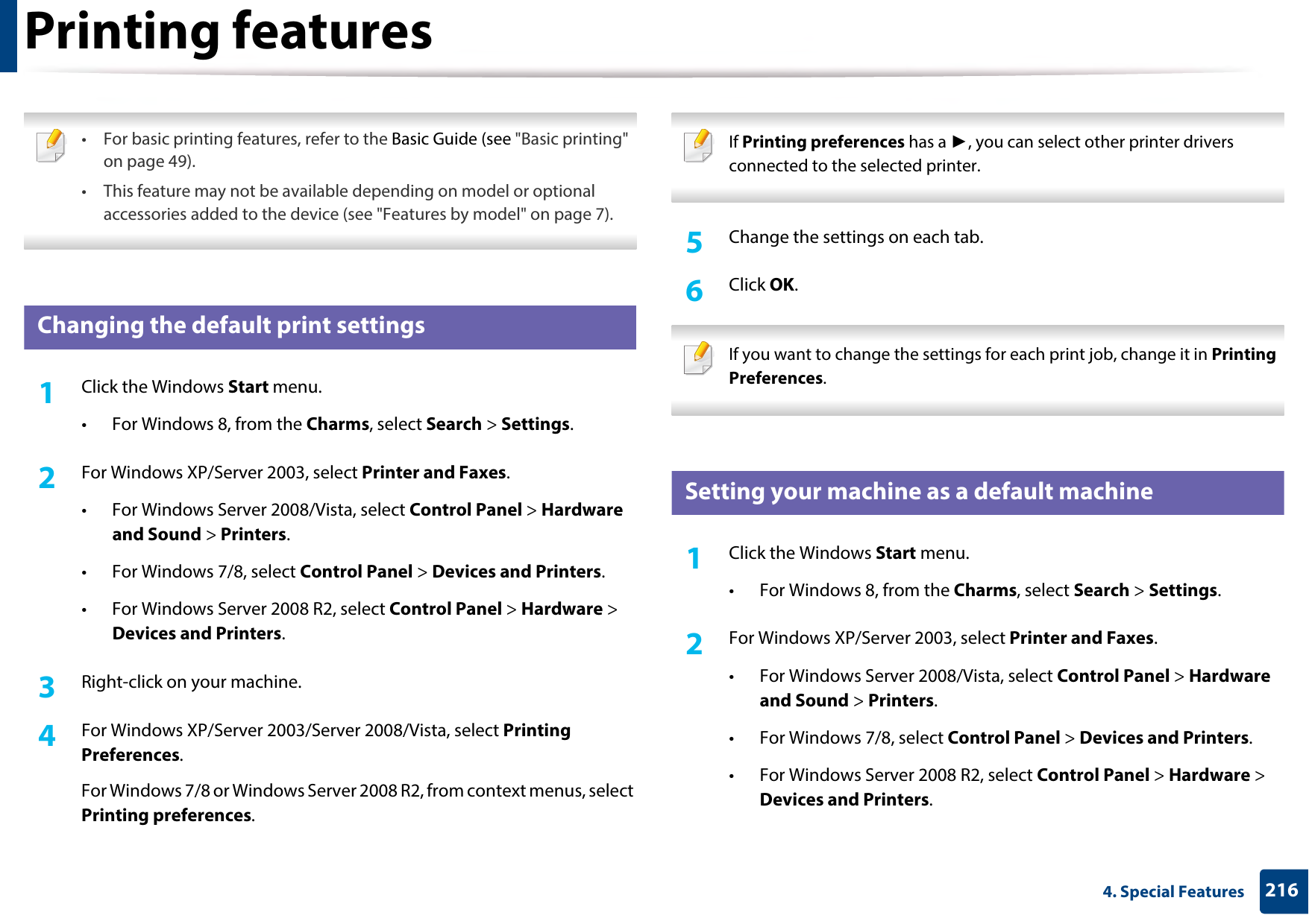 2164. Special FeaturesPrinting features • For basic printing features, refer to the Basic Guide (see &quot;Basic printing&quot; on page 49).• This feature may not be available depending on model or optional accessories added to the device (see &quot;Features by model&quot; on page 7). 3 Changing the default print settings1Click the Windows Start menu. • For Windows 8, from the Charms, select Search &gt; Settings.2  For Windows XP/Server 2003, select Printer and Faxes. • For Windows Server 2008/Vista, select Control Panel &gt; Hardware and Sound &gt; Printers. • For Windows 7/8, select Control Panel &gt; Devices and Printers. • For Windows Server 2008 R2, select Control Panel &gt; Hardware &gt; Devices and Printers. 3  Right-click on your machine.4  For Windows XP/Server 2003/Server 2008/Vista, select Printing Preferences.For Windows 7/8 or Windows Server 2008 R2, from context menus, select Printing preferences. If Printing preferences has a ►, you can select other printer drivers connected to the selected printer. 5  Change the settings on each tab. 6  Click OK. If you want to change the settings for each print job, change it in Printing Preferences.  4 Setting your machine as a default machine1Click the Windows Start menu.• For Windows 8, from the Charms, select Search &gt; Settings.2  For Windows XP/Server 2003, select Printer and Faxes. • For Windows Server 2008/Vista, select Control Panel &gt; Hardware and Sound &gt; Printers. • For Windows 7/8, select Control Panel &gt; Devices and Printers. • For Windows Server 2008 R2, select Control Panel &gt; Hardware &gt; Devices and Printers. 