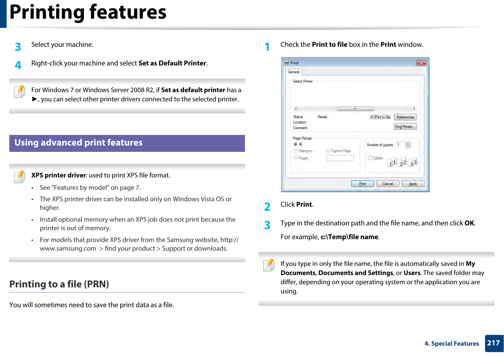 Printing features2174. Special Features3  Select your machine.4  Right-click your machine and select Set as Default Printer. For Windows 7 or Windows Server 2008 R2, if Set as default printer has a ►, you can select other printer drivers connected to the selected printer. 5 Using advanced print features XPS printer driver: used to print XPS file format. • See &quot;Features by model&quot; on page 7.• The XPS printer driver can be installed only on Windows Vista OS or higher.• Install optional memory when an XPS job does not print because the printer is out of memory.• For models that provide XPS driver from the Samsung website, http://www.samsung.com  &gt; find your product &gt; Support or downloads. Printing to a file (PRN)You will sometimes need to save the print data as a file. 1Check the Print to file box in the Print window.2  Click Print.3  Type in the destination path and the file name, and then click OK.For example, c:\Temp\file name. If you type in only the file name, the file is automatically saved in My Documents, Documents and Settings, or Users. The saved folder may differ, depending on your operating system or the application you are using. 