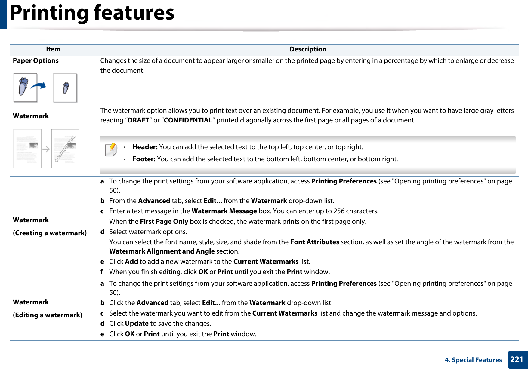Printing features2214. Special FeaturesPaper Options Changes the size of a document to appear larger or smaller on the printed page by entering in a percentage by which to enlarge or decrease the document.Watermark The watermark option allows you to print text over an existing document. For example, you use it when you want to have large gray letters reading “DRAFT” or “CONFIDENTIAL” printed diagonally across the first page or all pages of a document. •Header: You can add the selected text to the top left, top center, or top right.•Footer: You can add the selected text to the bottom left, bottom center, or bottom right. Watermark(Creating a watermark)a  To change the print settings from your software application, access Printing Preferences (see &quot;Opening printing preferences&quot; on page 50).b  From the Advanced tab, select Edit... from the Watermark drop-down list. c  Enter a text message in the Watermark Message box. You can enter up to 256 characters. When the First Page Only box is checked, the watermark prints on the first page only.d  Select watermark options. You can select the font name, style, size, and shade from the Font Attributes section, as well as set the angle of the watermark from the Watermark Alignment and Angle section. e  Click Add to add a new watermark to the Current Watermarks list. f  When you finish editing, click OK or Print until you exit the Print window.Watermark(Editing a watermark)a  To change the print settings from your software application, access Printing Preferences (see &quot;Opening printing preferences&quot; on page 50).b  Click the Advanced tab, select Edit... from the Watermark drop-down list.c  Select the watermark you want to edit from the Current Watermarks list and change the watermark message and options. d  Click Update to save the changes.e  Click OK or Print until you exit the Print window. Item Description