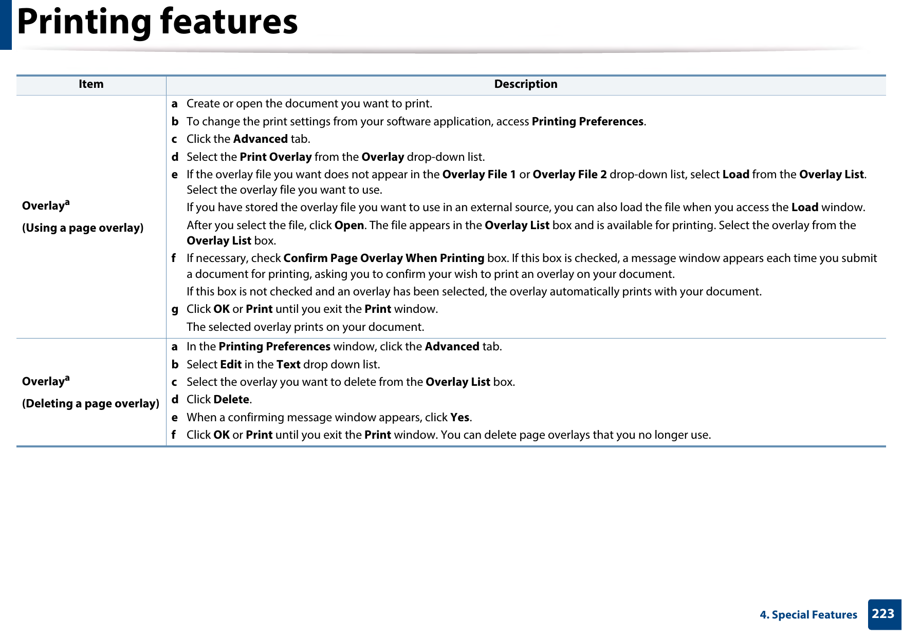 Printing features2234. Special FeaturesOverlaya(Using a page overlay)a  Create or open the document you want to print.b  To change the print settings from your software application, access Printing Preferences.c  Click the Advanced tab. d  Select the Print Overlay from the Overlay drop-down list. e  If the overlay file you want does not appear in the Overlay File 1 or Overlay File 2 drop-down list, select Load from the Overlay List. Select the overlay file you want to use. If you have stored the overlay file you want to use in an external source, you can also load the file when you access the Load window. After you select the file, click Open. The file appears in the Overlay List box and is available for printing. Select the overlay from the Overlay List box. f  If necessary, check Confirm Page Overlay When Printing box. If this box is checked, a message window appears each time you submit a document for printing, asking you to confirm your wish to print an overlay on your document. If this box is not checked and an overlay has been selected, the overlay automatically prints with your document. g  Click OK or Print until you exit the Print window. The selected overlay prints on your document. Overlaya(Deleting a page overlay)a  In the Printing Preferences window, click the Advanced tab. b  Select Edit in the Text drop down list. c  Select the overlay you want to delete from the Overlay List box. d  Click Delete. e  When a confirming message window appears, click Yes.f  Click OK or Print until you exit the Print window. You can delete page overlays that you no longer use.Item Description