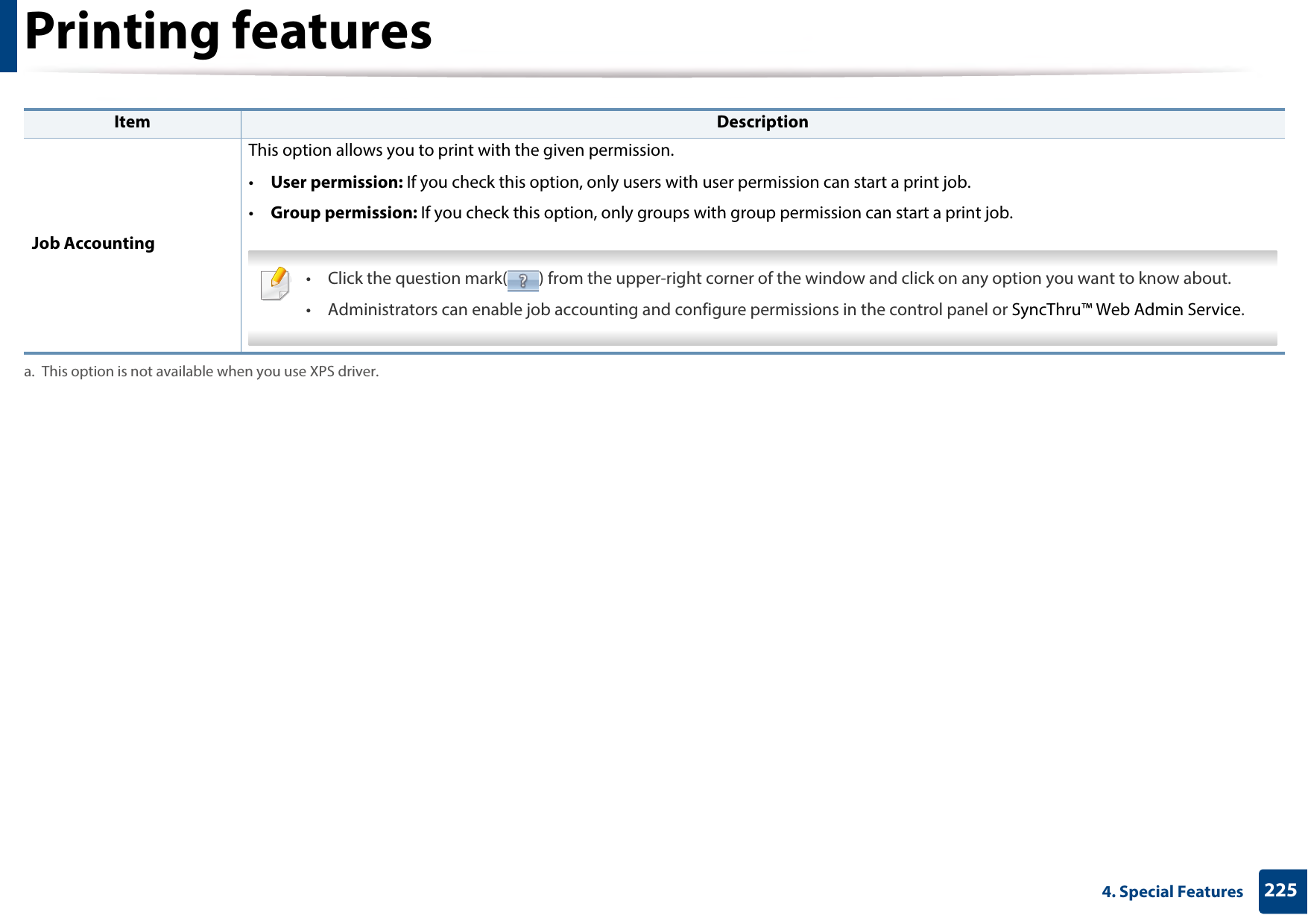 Printing features2254. Special Features Job AccountingThis option allows you to print with the given permission.•User permission: If you check this option, only users with user permission can start a print job.•Group permission: If you check this option, only groups with group permission can start a print job. • Click the question mark( ) from the upper-right corner of the window and click on any option you want to know about.• Administrators can enable job accounting and configure permissions in the control panel or SyncThru™ Web Admin Service. a. This option is not available when you use XPS driver.Item Description