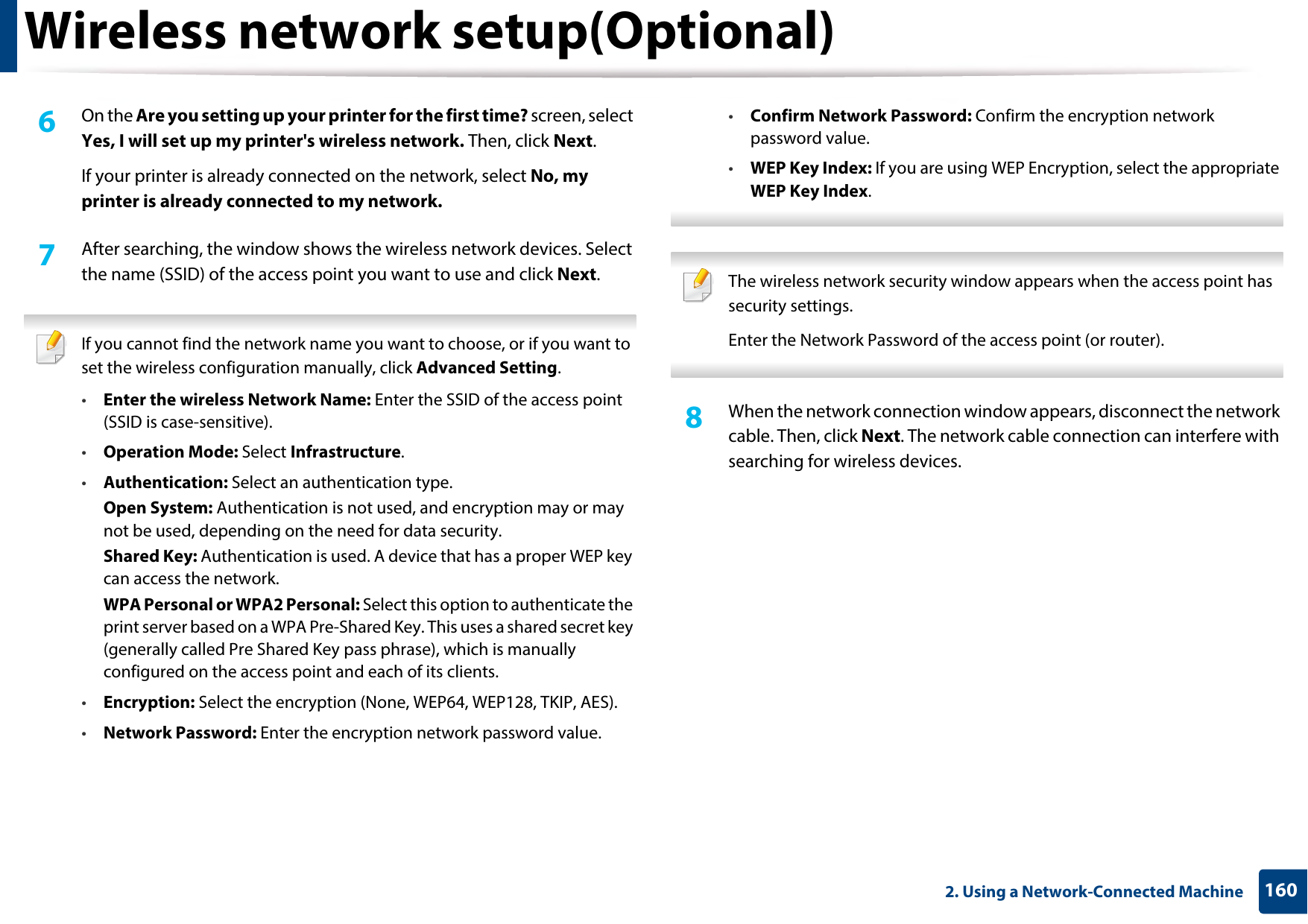 Wireless network setup(Optional)1602. Using a Network-Connected Machine6  On the Are you setting up your printer for the first time? screen, select Yes, I will set up my printer&apos;s wireless network. Then, click Next.If your printer is already connected on the network, select No, my printer is already connected to my network.7  After searching, the window shows the wireless network devices. Select the name (SSID) of the access point you want to use and click Next. If you cannot find the network name you want to choose, or if you want to set the wireless configuration manually, click Advanced Setting.•Enter the wireless Network Name: Enter the SSID of the access point (SSID is case-sensitive).•Operation Mode: Select Infrastructure.•Authentication: Select an authentication type.Open System: Authentication is not used, and encryption may or may not be used, depending on the need for data security.Shared Key: Authentication is used. A device that has a proper WEP key can access the network.WPA Personal or WPA2 Personal: Select this option to authenticate the print server based on a WPA Pre-Shared Key. This uses a shared secret key (generally called Pre Shared Key pass phrase), which is manually configured on the access point and each of its clients.•Encryption: Select the encryption (None, WEP64, WEP128, TKIP, AES).•Network Password: Enter the encryption network password value.•Confirm Network Password: Confirm the encryption network password value.•WEP Key Index: If you are using WEP Encryption, select the appropriate WEP Key Index.  The wireless network security window appears when the access point has security settings.Enter the Network Password of the access point (or router). 8  When the network connection window appears, disconnect the network cable. Then, click Next. The network cable connection can interfere with searching for wireless devices.