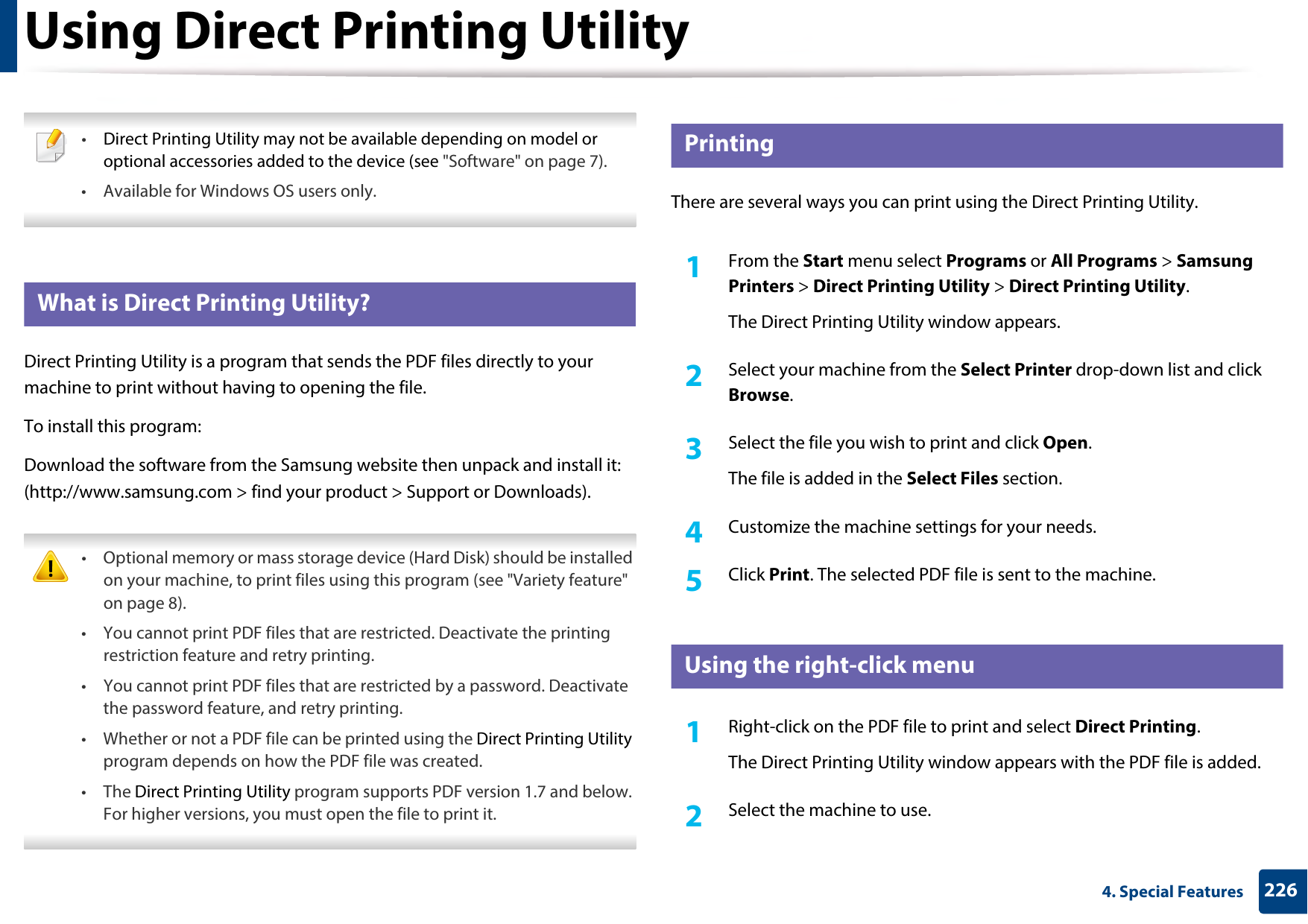 2264. Special FeaturesUsing Direct Printing Utility •Direct Printing Utility may not be available depending on model or optional accessories added to the device (see &quot;Software&quot; on page 7). • Available for Windows OS users only. 6 What is Direct Printing Utility?Direct Printing Utility is a program that sends the PDF files directly to your machine to print without having to opening the file.To install this program:Download the software from the Samsung website then unpack and install it: (http://www.samsung.com &gt; find your product &gt; Support or Downloads). • Optional memory or mass storage device (Hard Disk) should be installed on your machine, to print files using this program (see &quot;Variety feature&quot; on page 8).• You cannot print PDF files that are restricted. Deactivate the printing restriction feature and retry printing.• You cannot print PDF files that are restricted by a password. Deactivate the password feature, and retry printing.• Whether or not a PDF file can be printed using the Direct Printing Utility program depends on how the PDF file was created.• The Direct Printing Utility program supports PDF version 1.7 and below. For higher versions, you must open the file to print it. 7 PrintingThere are several ways you can print using the Direct Printing Utility.1From the Start menu select Programs or All Programs &gt; Samsung Printers &gt; Direct Printing Utility &gt; Direct Printing Utility.The Direct Printing Utility window appears.2  Select your machine from the Select Printer drop-down list and click Browse.3  Select the file you wish to print and click Open.The file is added in the Select Files section.4  Customize the machine settings for your needs. 5  Click Print. The selected PDF file is sent to the machine.8 Using the right-click menu1Right-click on the PDF file to print and select Direct Printing.The Direct Printing Utility window appears with the PDF file is added.2  Select the machine to use.
