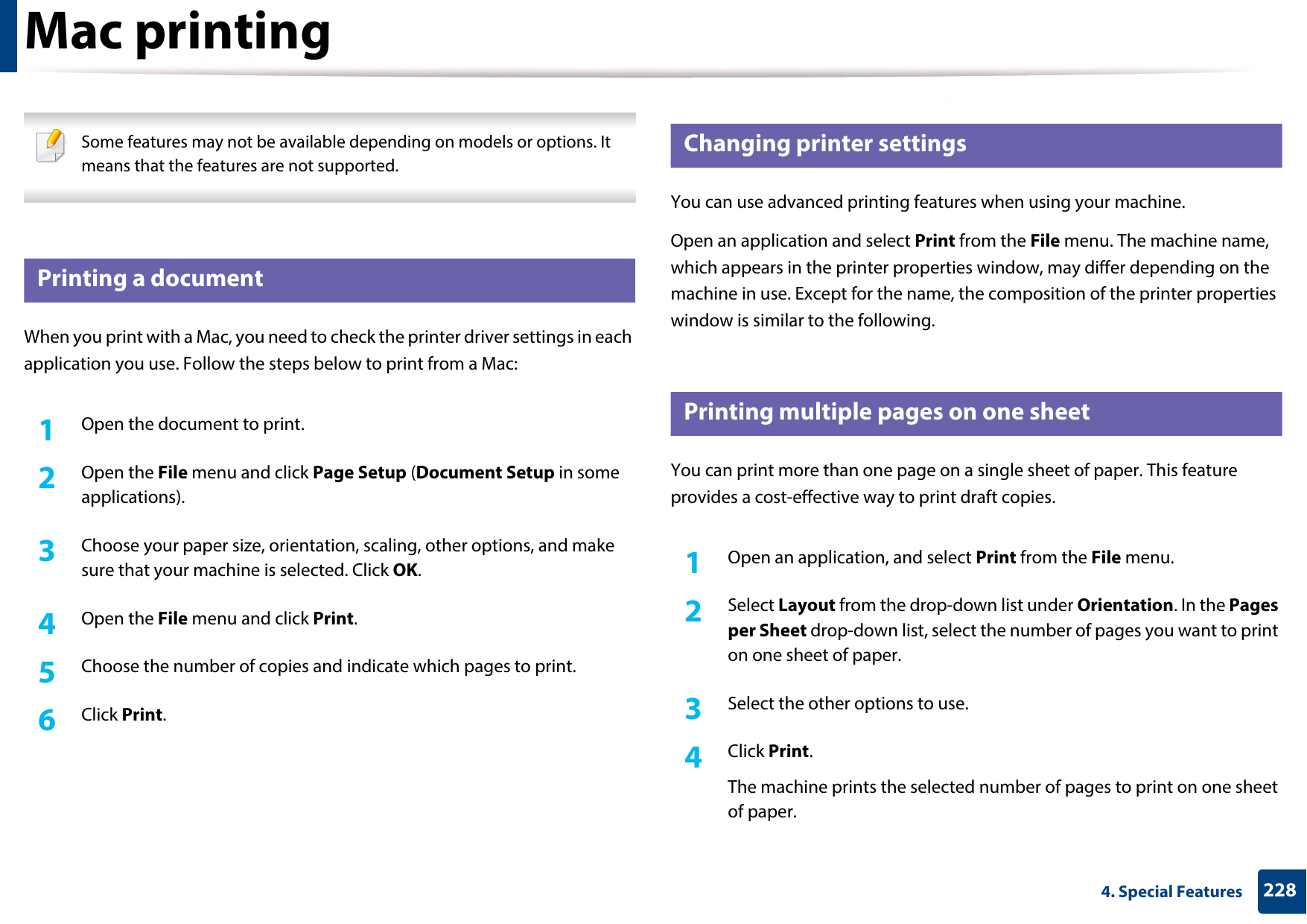 2284. Special FeaturesMac printing Some features may not be available depending on models or options. It means that the features are not supported. 9 Printing a documentWhen you print with a Mac, you need to check the printer driver settings in each application you use. Follow the steps below to print from a Mac:1Open the document to print.2  Open the File menu and click Page Setup (Document Setup in some applications).3  Choose your paper size, orientation, scaling, other options, and make sure that your machine is selected. Click OK.4  Open the File menu and click Print. 5  Choose the number of copies and indicate which pages to print. 6  Click Print.10 Changing printer settingsYou can use advanced printing features when using your machine.Open an application and select Print from the File menu. The machine name, which appears in the printer properties window, may differ depending on the machine in use. Except for the name, the composition of the printer properties window is similar to the following.11 Printing multiple pages on one sheet You can print more than one page on a single sheet of paper. This feature provides a cost-effective way to print draft copies.1Open an application, and select Print from the File menu.2  Select Layout from the drop-down list under Orientation. In the Pages per Sheet drop-down list, select the number of pages you want to print on one sheet of paper.3  Select the other options to use.4  Click Print. The machine prints the selected number of pages to print on one sheet of paper.